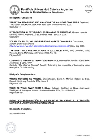 Pontificia Universidad Católica Argentina
            Facultad de Ciencias Sociales y Económicas


Bibliografía Obligatoria

VALUATION, MEASURING AND MANAGING THE VALUE OF COMPANIES, Copeland,
Tom; Koller, Tim; Murrin, Jack. New York: John Wiley and Sons, 2000.
Capítulos 1-4

INTRODUCCIÓN AL ESTUDIO DE LAS FINANZAS DE EMPRESAS, Givone, Horacio
Ernesto; Alonso, Alejandro. 2a ed. Buenos Aires : EDUCA, 2005.
Capítulo 9.

VOLATILITY RULES: VALUING EMERGING MARKET COMPANIES, Damodaran,
Aswath. Damodaran Online
(http://www.stern.nyu.edu/~adamodar/pdfiles/papers/emergmkts.pdf ) 38p, Sep 2009.

THE RIGHT ROLE FOR MULTILPLES IN VALUATION, Koller, Tim; Goedhart, Marc;
Wessels, David. McKinsey on Finance; 2005, No. 15,
Páginas 7-11

CORPORATE FINANACE: THEORY AND PRACTICE, Damodaran, Aswath. Nueva York:
John Wiley & Sons, 1997.
Captíulo: “The Cost of Distress”. Sección Estimating the probability of bankruptcy using
bond price: Global Crossing.


Bibligrafía Complementaria.

WHERE MERGERS GO WRONG, Christofferson, Scott A.; McNish, Robert S.; Sias,
Diane L. McKinsey Quarterly; 2004, Issue 2
Páginas 92-99

WHEN TO WALK AWAY FROM A DEAL, Cullinan, Geoffrey; Le Roux, Jean-Marc;
Weddigen, Rolf-Magnus. Harvard Business Review; 2004, Vol. 82 Issue 4,
Páginas 96-104.


Unidad X – APROXIMACIÓN A LAS FINANZAS APLICADAS A LA PEQUEÑA
EMPRESA Y LAS INVERSIONES PERSONALES


Bibliografía Obligatoria

Apuntes de clase.




                                      10

                                                                        CALVIÑO / SALEVSKY
 