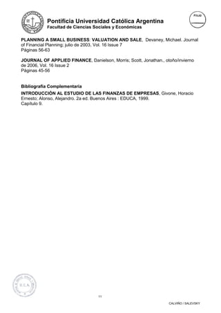 Pontificia Universidad Católica Argentina
           Facultad de Ciencias Sociales y Económicas


PLANNING A SMALL BUSINESS: VALUATION AND SALE, Devaney, Michael. Journal
of Financial Planning; julio de 2003, Vol. 16 Issue 7
Páginas 56-63

JOURNAL OF APPLIED FINANCE, Danielson, Morris; Scott, Jonathan., otoño/invierno
de 2006, Vol. 16 Issue 2
Páginas 45-56


Bibliografía Complementaria
INTRODUCCIÒN AL ESTUDIO DE LAS FINANZAS DE EMPRESAS, Givone, Horacio
Ernesto; Alonso, Alejandro. 2a ed. Buenos Aires : EDUCA, 1999.
Capítulo 9.




                                   11

                                                                   CALVIÑO / SALEVSKY
 