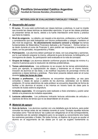 Pontificia Universidad Católica Argentina
             Facultad de Ciencias Sociales y Económicas



             METODOLOGÍA DE EVALUACIONES PARCIALES Y FINALES

A. Desarrollo del curso:
1. El curso. El curso está conformado por clases teóricas y prácticas, lo cual no impide
   que durante las clases teóricas se desarrollen ejercicios, ni que en las clases prácticas
   se presenten temas de teoría, debido a la fuerte interrelación entre teoría y práctica
   que tiene la materia.
2. Nivel de exigencia. La cátedra, por respeto a los alumnos, profesores y a la Facultad,
   y considerando que está trabajando con futuros profesionales y colegas, mantiene un
   alto nivel de exigencia. Es absolutamente necesario conocer y manejar los temas
   fundamentales de Matemática Financiera Aplicada y de Finanzas I. Dichos temas no
   se darán durante el curso de Finanzas II, pero podrán ser requeridos y evaluados en
   clase y en los parciales, recuperatorios y finales.
3. Participación. Los alumnos deben participar en clase, con sus preguntas y opiniones,
   por lo cual deberán preparar la misma, utilizando la guía de lecturas, la bibliografía y el
   cronograma de clases. Su participación será evaluada en la nota de concepto.
4. Grupos de trabajo: Los alumnos deberán conformar grupos de trabajo de mínimo 4 y
   máximo 6 personas para la resolución de distintas problemáticas.
5. Temas administrativos. Los profesores no se ocupan de los temas administrativos,
   como por ejemplo, la superposición de clases y exámenes en el mismo horario,
   inclusión de alumnos en las listas, o de modificar requisitos de porcentaje mínimo de
   asistencia a clases teóricas y prácticas. Para tener presente deberá estar en el curso
   durante todas las horas de clase.
6. Acceso a profesores. Los profesores se encuentran disponibles, ya sea para
   consultas o clases de apoyo a pedido de los alumnos, solicitadas con la debida
   antelación. El correo electrónico de cada profesor se encuentra disponible de forma de
   facilitar a los alumnos el acceso a los mismos en horario fuera de clase para la
   consulta de dudas sobre la asignatura.
7. Invitados especiales. El cronograma está realizado a título orientativo y podrá variar
   debido a la presencia de invitados especiales.
8. Lecturas adicionales. Los profesores indicarán lecturas adicionales de artículos o
   capítulos de libros de temas que no se desarrollarán en el curso.


B. Material de apoyo:
9. Guía de lectura. Los alumnos cuentan con una detallada guía de lectura, para poder
   consultar los temas antes de ser tratados durante el curso. Excepto aquellas lecturas
   marcadas como “Test de lectura” las cuales son obligatorias en el día correspondiente,
   las restantes son de carácter obligatorio pero no se exigirá su conocimiento sino hasta
   los exámenes parciales o finales. De todas formas, el objetivo de la guía es ayudar al
   alumno en el seguimiento de las clases por lo que se sugiere fuertemente su




                                        13

                                                                             CALVIÑO / SALEVSKY
 