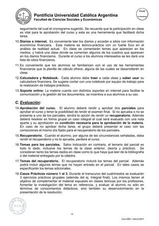 Pontificia Universidad Católica Argentina
             Facultad de Ciencias Sociales y Económicas


   seguimiento tal cual el cronograma sugerido. Se recuerda que la participación en clase
   es vital para la aprobación del curso y esta es una herramienta que facilitará dicha
   tarea.
10. Diarios e internet. Es conveniente leer los diarios y acceder a sitios con información
    económica financiera. Esta materia es teórico-práctica con un fuerte foco en el
    análisis de realidad actual. En clase se comentarán temas que aparecen en los
    medios, y habrá una clase donde se comentan algunos de los cuadros que aparecen
    en los diarios financieros. Durante el curso a los alumnos interesados se les dará una
    lista de sitios financieros.
11. Es conveniente que los alumnos se familiaricen con el uso de las herramientas
    financieras que la planilla de cálculo ofrece, alguna de las cuales se desarrollarán en
    clase.
12. Calculadora y Notebook. Cada alumno debe traer a cada clase y saber usar su
    calculadora financiera. Se sugiere contar con una notebook por equipo de trabajo para
    la realización de trabajos prácticos.
13. Soporte online: La materia cuenta con distintos soportes en internet para facilitar la
    comunicación y la gestión de los documentos, se incentiva a sus alumnos a su uso.

C. Evaluación:
14. Aprobación del curso. El alumno deberá rendir y aprobar dos parciales para
    aprobar el curso y tener la posibilidad de rendir el examen final. Si no aprueba o no se
    presenta a uno de los parciales, tendrá la opción de rendir un recuperatorio. Además
    deberá resolver en forma grupal un caso integral el cual será evaluado con una nota
    aparte y su aprobación es condición necesaria para la aprobación de la materia.
    En caso de no aprobar dicha tarea, el grupo deberá presentar el caso con las
    correcciones el mismo día fijado para el recuperatorio de los parciales.
15. Recuperatorio. Cuando el alumno, por alguna de las circunstancias señaladas, deba
    rendir el recuperatorio y no lo apruebe, perderá el curso.
16. Temas para los parciales. Salvo indicación en contrario, el temario del parcial es
    todo lo dado, inclusive los temas de la clase anterior, (teoría y práctica). Se
    consideran tanto los temas dados en clase como lo que haya que leer de la bibliografía
    o del material entregado por la cátedra.
17. Temas del recuperatorio. El recuperatorio incluirá los temas del parcial. Además
    podrá incluir algunos temas que no hayan entrado en el parcial. En tales casos se
    especificarán los temas adicionales.
18. Casos Prácticos número 1 al 3. Durante el transcurso del cuatrimestre se evaluarán
    3 ejercicios prácticos grupales (además del ej. Integral final). Los mismos tienen el
    objetivo de complementar el material expuesto en clases teóricas por los profesores,
    fomentar la investigación del tema en referencia, y evaluar al alumno no sólo en
    términos de conocimientos didácticos, sino también su desenvolvimiento en la
    presentación de la resolución.




                                       14

                                                                            CALVIÑO / SALEVSKY
 