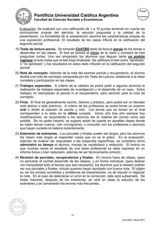 Pontificia Universidad Católica Argentina
             Facultad de Ciencias Sociales y Económicas


   Evaluación: Se evaluará con una calificación de 1 a 10 puntos teniendo en cuenta las
   conclusiones propias del ejercicio, la solución propuesta y la calidad de la
   presentación. La formalidad de la presentación asumirá las características propias de
   una exposición profesional. El resultado de los casos influirá en la calificación del
   segundo parcial.
19. Tests de lectura previa. Se tomarán CUATRO tests de lectura previa de los temas a
    desarrollar en las clases. El test se tomará al inicio de la clase y constará de tres
    preguntas cortas. Una vez empezado los alumnos que lleguen tarde no podrán
    ingresar al aula hasta que el test haya finalizado. Se calificará el test como “aprobado”
    o “no aprobado” y los resultados en estos tests influirán en la calificación del segundo
    parcial.
20. Nota de concepto: Además de la nota del examen parcial y recuperatorio, el alumno
    tendrá una nota de concepto compuesta por los Tests de Lectura, asistencia a la clase
    completa y participación en las clases.
21. Trabajos especiales. A criterio de la cátedra se podrá pedir a algunos alumnos la
    realización de trabajos especiales de investigación y el desarrollo de un caso. Estos
    trabajos no reemplazan al parcial ni al recuperatorio, pero servirán para la nota de
    concepto.
22. Final. El final es generalmente escrito, (teórico y práctico, pero podrá ser un llamado
    todo teórico o todo práctico). A criterio de los profesores se podrá tomar un examen
    oral o dividir al examen en escrito y oral. Los temas que se toman en el final
    corresponden a lo dado en la última cursada. Como año tras año siempre hay
    modificaciones, se recomienda a los alumnos dar la materia tan pronto como sea
    posible. De no poder hacerlo, se sugiere asistir de oyente en aquellas clases donde
    se traten temas nuevos, (ver cronograma), o consultar con los profesores o alumnos
    que hayan cursado la materia recientemente.
23. Extensión de exámenes. Los parciales y finales suelen ser largos, pero los alumnos
    los hacen más largos al responder cosas que no se le piden. En la evaluación,
    además de evaluar las respuestas a las preguntas específicas, se considera cómo
    administró su tiempo el alumno, manejo de vocabulario y redacción. El motivo es
    que muchas veces el resultado de una tarea profesional se debe expresar en un
    informe breve y bien redactado, además de ser técnicamente correcto.
24. Revisión de parciales, recuperatorios y finales. En horario fuera de clases, (para
    no perturbar el normal desarrollo de las clases), y en forma individual, (para dedicar
    con tranquilidad todo el tiempo que sea necesario), los alumnos que lo deseen podrán
    ver sus parciales y finales, incluso quienes hayan aprobado con buena nota. El objeto
    es ver los errores cometidos y problemas de interpretación, no de discutir ni negociar
    la nota. En el caso de detectarse un error en la corrección, éste será subsanado. De
    todas maneras, después de los exámenes, se verá en clase la solución de los
    exámenes y se comentarán los errores más frecuentes.




                                        15

                                                                            CALVIÑO / SALEVSKY
 