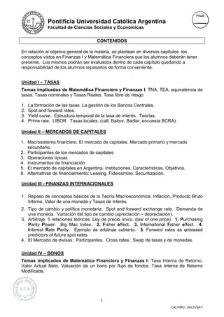 Pontificia Universidad Católica Argentina
              Facultad de Ciencias Sociales y Económicas


                                      CONTENIDOS

En relación al objetivo general de la materia, se plantean en diversos capítulos los
conceptos vistos en Finanzas I y Matemática Financiera que los alumnos deberán tener
presente. Los mismos podrán ser evaluados dentro de cada capítulo quedando a
responsabilidad de los alumnos repasarlos de forma conveniente.


Unidad I – TASAS
Temas implicados de Matemática Financiera y Finanzas I: TNA, TEA, equivalencia de
tasas, Tasas nominales y Tasas Reales. Tasa libre de riesgo

1.   La formación de las tasas. La gestión de los Bancos Centrales.
2.   Spot and forward rates.
3.   Yield curve. Estructura temporal de la tasa de interés. Teorías.
4.   Prime rate. LIBOR. Tasas locales, (call, Baibor, Badlar, encuesta BCRA).

Unidad II – MERCADOS DE CAPITALES

1. Macrosistema financiero. El mercado de capitales. Mercado primario y mercado
   secundario.
2. Participantes de los mercados de capitales
3. Operaciones típicas
4. Instrumentos de financiación
5. El mercado de capitales en Argentina. Instituciones. Características. Objetivos.
6. Alternativas de financiamiento: Leasing. Fideicomiso. Securitización.

Unidad III - FINANZAS INTERNACIONALES

1. Repaso de conceptos básicos de la Teoría Macroeconómica: Inflación, Producto Bruto
   Interno, Valor de una moneda y Tasas de Interés.
2. Tipo de cambio y política monetaria. Spot and forward exchange rate. Demanda de
   una moneda. Variación del tipo de cambio (apreciación – depreciación).
3. Arbitraje. 5 relaciones teóricas. Ley de precio único, (law of one price). 1. Purchasing
   Parity Power. Big Mac Index. 2. Fisher effect. 3. International Fisher effect. 4.
   Interest Rate Parity. Ejemplo de arbitraje cubierto. 5. Forward rates as unbiased
   predictors of future spot rates
4. El Mercado de divisas. Participantes. Cross rates. Swap de tasas y de monedas.

Unidad IV – BONOS
Temas implicados de Matemática Financiera y Finanzas I: Tasa Interna de Retorno.
Valor Actual Neto. Valuación de un bono por flujo de fondos. Tasa Interna de Retorno
Modificada.




                                        3

                                                                           CALVIÑO / SALEVSKY
 