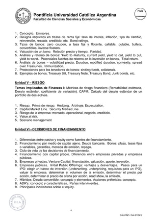 Pontificia Universidad Católica Argentina
              Facultad de Ciencias Sociales y Económicas



1. Concepto. Emisores.
2. Riesgos implícitos en títulos de renta fija: tasa de interés, inflación, tipo de cambio,
   reinversión, rescate, crediticio, etc. Bond ratings.
3. Tipos de bonos: zero coupon, a tasa fija y flotante, callable, putable, bullets,
   convertibles, inverse floaters.
4. Valuación de un bono. Relación precio y tiempo. Paridad.
5. Análisis y retorno de bonos: Yield to maturity, current yield, yield to call, yield to put,
   yield to worst. Potenciales fuentes de retorno en la inversión en bonos. Total return.
6. Análisis de bonos – volatilidad precio: Duration, modified duration, convexity, spread
   over Treasuries. Immunization.
7. Protecciones para los tenedores de bonos: sinking funds, collaterals.
8. Ejemplos de bonos, Treasury Bill, Treasury Note, Treasury Bond, Junk bonds, etc.

Unidad V – RIESGO
Temas implicados de Finanzas I: Métricas de riesgo financiero (Rentabilidad estimada,
Desvío estándar, coeficiente de variación). CAPM. Cálculo del desvío estándar de un
portfolio de dos activos.


1.   Riesgo. Prima de riesgo. Hedging. Arbitraje. Especulation.
2.   Capital Market Line. Security Market Line.
3.   Riesgo de la empresa: mercado, operacional, negocio, crediticio.
4.   Value at risk.
5.   Scenario management

Unidad VI - DECISIONES DE FINANCIAMIENTO


1. Diferencias entre pasivo y equity como fuentes de financiamiento.
2. Financiamiento por medio de capital ajeno. Deuda bancaria. Bonos: plazo, tasas fijas
   o variables, garantías, moneda de emisión, repago.
3. Ciclo de vida de las decisiones de financiamiento.
4. Financiamiento con capital propio. Diferencia entre empresas privadas y empresas
   públicas.
5. Empresas privadas. Venture Capital: financiación, valuación, aporte, inversión.
6. Empresas públicas. Initial Public Offerings: ventajas y desventajas. Pasos para un
   IPO: elegir un banco de inversión (underwriting, underpricing, requisitos para un IPO),
   valuar la empresa, determinar el volumen de la emisión, determinar el precio por
   acción, determinar el precio de oferta por acción, road show, la emisión.
7. Híbridos: Deuda convertible: concepto y elementos. Acciones preferidas: concepto.
8. ADR's: concepto y características. Partes intervinientes.
9. Principales indicadores sobre el equity.




                                         4

                                                                             CALVIÑO / SALEVSKY
 