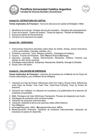Pontificia Universidad Católica Argentina
              Facultad de Ciencias Sociales y Económicas



Unidad VII - ESTRUCTURA DE CAPITAL
Temas implicados de Finanzas I: Teoría de estructura de capital de Modigliani- Miller


1.   Beneficios de la deuda. Ventajas del escudo impositivo. Disciplina del endeudamiento.
2.   Costo de la deuda. Costos de quiebra. Costos de Agencia. Pérdida de flexibilidad
3.   Estructura óptima de financiamiento.
4.   Cambios en la estructura de capital.

Unidad VIII – DERIVADOS


1. Instrumentos financieros derivados sobre tasas de interés, divisas, activos financieros
   y otros commodities, (cereales, petróleo, etc.).
2. Forwards y opciones. Usos. Riesgos cubiertos. Estrategias de hedging.
3. Futuros. Futures and forwards. Indol, Rosario Futures Exchange.
4. Opciones. Leverage. Clases. Denominación. Elementos. Gráficos. Factores que
   afectan el valor de las opciones.
5. Estrategias especulativas: Bullspread, Bearspread, Butterfly, Strangle & Straddle.
6. Equity como call option.


Unidad IX - VALUACIÓN DE EMPRESAS
Temas implicados de Finanzas I: valuación de empresas por el Método de los Flujos de
Fondos descontados y por el Método de los Múltiplos.


1. Valuación por flujo de fondos. Diferencias entre Firm Value y Equity Value. Diferencias
   entre flujos de fondos: Free Cash Flow, Cash-Flow-To-Equity, Flujo de fondos de
   tesorería.
2. Valuación por múltiplos: su utilización en la práctica y la problemática de la elección de
   empresas comparables.
3.   M&A. Pentágono de Valor (McKinsey Framework). Proceso de integración pos fusión.
4.   Estrategias de protección ante compras hostiles.
5.   Valuación de proyectos internacionales.
6.   Valuación mediante la técnica de opciones reales (Real Options)
7.   Due Dilligence
8.   Leveraged buy outs, LBOs. Management buy outs, MBOs.
9.   Reestructuración financiera. Valuación de proyectos internacionales. Valuación de
     empresas en países en desarrollo.




                                        5

                                                                            CALVIÑO / SALEVSKY
 