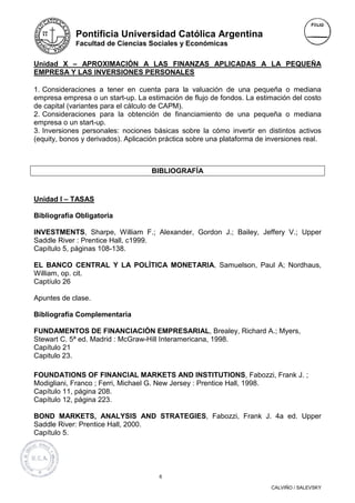 Pontificia Universidad Católica Argentina
             Facultad de Ciencias Sociales y Económicas


Unidad X – APROXIMACIÓN A LAS FINANZAS APLICADAS A LA PEQUEÑA
EMPRESA Y LAS INVERSIONES PERSONALES

1. Consideraciones a tener en cuenta para la valuación de una pequeña o mediana
empresa empresa o un start-up. La estimación de flujo de fondos. La estimación del costo
de capital (variantes para el cálculo de CAPM).
2. Consideraciones para la obtención de financiamiento de una pequeña o mediana
empresa o un start-up.
3. Inversiones personales: nociones básicas sobre la cómo invertir en distintos activos
(equity, bonos y derivados). Aplicación práctica sobre una plataforma de inversiones real.



                                    BIBLIOGRAFÍA


Unidad I – TASAS

Bibliografía Obligatoria

INVESTMENTS, Sharpe, William F.; Alexander, Gordon J.; Bailey, Jeffery V.; Upper
Saddle River : Prentice Hall, c1999.
Capítulo 5, páginas 108-138.

EL BANCO CENTRAL Y LA POLÌTICA MONETARIA, Samuelson, Paul A; Nordhaus,
William, op. cit.
Captíulo 26

Apuntes de clase.

Bibliografía Complementaria

FUNDAMENTOS DE FINANCIACIÓN EMPRESARIAL, Brealey, Richard A.; Myers,
Stewart C. 5ª ed. Madrid : McGraw-Hill Interamericana, 1998.
Capítulo 21
Capitulo 23.

FOUNDATIONS OF FINANCIAL MARKETS AND INSTITUTIONS, Fabozzi, Frank J. ;
Modigliani, Franco ; Ferri, Michael G. New Jersey : Prentice Hall, 1998.
Capítulo 11, página 208.
Capítulo 12, página 223.

BOND MARKETS, ANALYSIS AND STRATEGIES, Fabozzi, Frank J. 4a ed. Upper
Saddle River: Prentice Hall, 2000.
Capítulo 5.




                                       6

                                                                          CALVIÑO / SALEVSKY
 