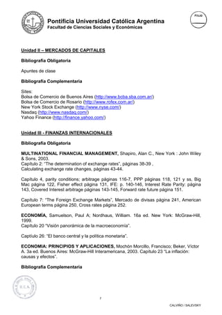 Pontificia Universidad Católica Argentina
             Facultad de Ciencias Sociales y Económicas




Unidad II – MERCADOS DE CAPITALES

Bibliografía Obligatoria

Apuntes de clase

Bibliografía Complementaria

Sites:
Bolsa de Comercio de Buenos Aires (http://www.bcba.sba.com.ar/)
Bolsa de Comercio de Rosario (http://www.rofex.com.ar/)
New York Stock Exchange (http://www.nyse.com/)
Nasdaq (http://www.nasdaq.com/)
Yahoo Finance (http://finance.yahoo.com/)


Unidad III - FINANZAS INTERNACIONALES

Bibliografía Obligatoria

MULTINATIONAL FINANCIAL MANAGEMENT, Shapiro, Alan C., New York : John Wiley
& Sons, 2003.
Capítulo 2: “The determination of exchange rates”, páginas 38-39 ,
Calculating exchange rate changes, páginas 43-44.

Capítulo 4, parity conditions; arbitrage páginas 116-7, PPP páginas 118, 121 y ss, Big
Mac página 122, Fisher effect página 131, IFE: p. 140-146, Interest Rate Parity: página
143, Covered Interest arbitrage páginas 143-145, Forward rate future página 151.

Capítulo 7: “The Foreign Exchange Markets”, Mercado de divisas página 241, American
European terms página 250, Cross rates página 252.

ECONOMÍA, Samuelson, Paul A; Nordhaus, William. 16a ed. New York: McGraw-Hill,
1999.
Capítulo 20 “Visión panorámica de la macroeconomía”.

Captíulo 26: “El banco central y la política monetaria”.

ECONOMIA: PRINCIPIOS Y APLICACIONES, Mochón Morcillo, Francisco; Beker, Víctor
A. 3a ed. Buenos Aires: McGraw-Hill Interamericana, 2003. Capítulo 23 “La inflación:
causas y efectos”.

Bibliografía Complementaria




                                         7

                                                                       CALVIÑO / SALEVSKY
 