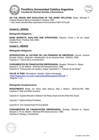 Pontificia Universidad Católica Argentina
             Facultad de Ciencias Sociales y Económicas


ON THE ORIGIN AND EVOLUTION OF THE WORD INFLATION, Bryan, Michael F.
Federal Reserve Bank of Cleveland. Octubre 1997.
< http://www.clevelandfed.org/research/commentary/1997/1015.pdf>


Unidad IV – BONOS.

Bibliografía Obligatoria
BOND MARKETS, ANALYSIS AND STRATEGIES, Fabozzi, Frank J. 4a ed. Upper
Saddle River: Prentice Hall, 2000.
Capítulos 1-4.
Unidad V – RIESGO.

Bibliografía Obligatoria

INTRODUCCION AL ESTUDIO DE LAS PINANZAS DE EMPRESAS, Givone, Horacio
Ernesto; Alonso, Alejandro. Introducción. 2a ed. Buenos Aires : EDUCA, 2005.
Capítulo 3: “Teoría de la incertidumbre”

FUNDAMENTOS DE FINANCIACIÒN EMPRESARIAL, Brealey, Richard A.; Myers,
Stewart C. 5ª ed. Madrid : McGraw-Hill Interamericana, 1998.
Capítulo 9: “Presupuesto de capital y riesgo” Apartado 9.1 “Cálculo de las Betas”

VALUE AT RISK, Damodaran, Aswath. Online Homepage.
<http://pages.stern.nyu.edu/~adamodar/pdfiles/papers/VAR.pdf >
Páginas 1 a 9


Bibliografía Complementaria
INVESTMENTS, Bodie, Zvi; Kane, Alex; Marcus, Alan J. Boston : McGraw-Hill, 1996.
Capítulo 5: Risk and Risk Aversion

Capítulo 6: Capital Allocation between the Risky Asset and the Risk-free Asset.

Capítulo 7: Optimal Risky Portfolios

Capítulo 8: The Capital Asset Pricing Model

FUNDAMENTOS DE FINANCIACIÓN EMPRESARIAL, Brealey, Richard A.; Myers,
Stewart C. 5ª ed. Madrid : McGraw-Hill Interamericana, 1998.
Capítulo 8: Riesgo y rentabilidad




                                       8

                                                                          CALVIÑO / SALEVSKY
 