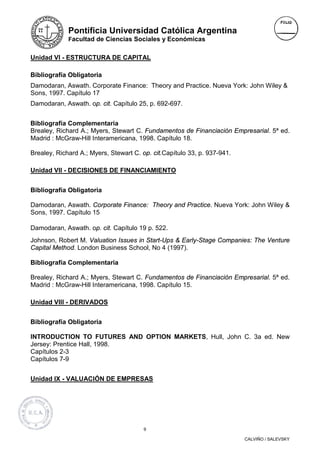 Pontificia Universidad Católica Argentina
             Facultad de Ciencias Sociales y Económicas


Unidad VI - ESTRUCTURA DE CAPITAL

Bibliografía Obligatoria
Damodaran, Aswath. Corporate Finance: Theory and Practice. Nueva York: John Wiley &
Sons, 1997. Capítulo 17
Damodaran, Aswath. op. cit. Capítulo 25, p. 692-697.


Bibliografía Complementaria
Brealey, Richard A.; Myers, Stewart C. Fundamentos de Financiación Empresarial. 5ª ed.
Madrid : McGraw-Hill Interamericana, 1998. Capítulo 18.

Brealey, Richard A.; Myers, Stewart C. op. cit.Capítulo 33, p. 937-941.

Unidad VII - DECISIONES DE FINANCIAMIENTO


Bibliografía Obligatoria

Damodaran, Aswath. Corporate Finance: Theory and Practice. Nueva York: John Wiley &
Sons, 1997. Capítulo 15

Damodaran, Aswath. op. cit. Capítulo 19 p. 522.
Johnson, Robert M. Valuation Issues in Start-Ups & Early-Stage Companies: The Venture
Capital Method. London Business School, No 4 (1997).

Bibliografía Complementaria

Brealey, Richard A.; Myers, Stewart C. Fundamentos de Financiación Empresarial. 5ª ed.
Madrid : McGraw-Hill Interamericana, 1998. Capítulo 15.

Unidad VIII - DERIVADOS


Bibliografía Obligatoria

INTRODUCTION TO FUTURES AND OPTION MARKETS, Hull, John C. 3a ed. New
Jersey: Prentice Hall, 1998.
Capítulos 2-3
Capítulos 7-9


Unidad IX - VALUACIÓN DE EMPRESAS




                                        9

                                                                          CALVIÑO / SALEVSKY
 