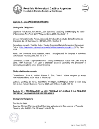 Pontificia Universidad Católica Argentina
             Facultad de Ciencias Sociales y Económicas




Capítulo IX - VALUACIÓN DE EMPRESAS


Bibliografía Obligatoria

Copeland, Tom; Koller, Tim; Murrin, Jack. Valuation, Measuring and Managing the Value
of Companies. New York: John Wiley and Sons, 2000. Capítulos 1-4

Givone, Horacio Ernesto; Alonso, Alejandro. Introducción al estudio de las Finanzas de
Empresas. 2a ed. Buenos Aires : EDUCA, 2005. Capítulo 9.

Damodaran, Aswath. Volatility Rules: Valuing Emerging Market Companies. Damodaran
Online ( http://www.stern.nyu.edu/~adamodar/pdfiles/papers/emergmkts.pdf ) 38p, Sep
2009.

Koller, Tim; Goedhart, Marc; Wessels, David. The Right Role for Multiples in Valuation.
McKinsey on Finance; 2005, No. 15, p. 7-11

Damodaran, Aswath. Corporate Finance: Theory and Practice. Nueva York: John Wiley &
Sons, 1997. Captíulo: “The Cost of Distress”. Sección Estimating the probability of
bankruptcy using bond price: Global Crossing.


Bibligrafía Complementaria.

Christofferson, Scott A.; McNish, Robert S.; Sias, Diane L. Where mergers go wrong.
McKinsey Quarterly; 2004, Issue 2, p92-99, 8p

Cullinan, Geoffrey; Le Roux, Jean-Marc; Weddigen, Rolf-Magnus. When to walk away
from a deal. Harvard Business Review; 2004, Vol. 82 Issue 4, p96-104, 9p.


Capítulo X – APROXIMACIÓN A LAS FINANZAS APLICADAS A LA PEQUEÑA
EMPRESA Y LAS INVERSIONES PERSONALES


Bibliografía Obligatoria

Apuntes de clase.
Devaney, Michael. Planning a Small Business. Valuation and Sale. Journal of Financial
Planning; julio de 2003, Vol. 16 Issue 7, p56-63, 7p




                                      10

                                                                       Mg. Lic. Ezequiel CALVIÑO
 