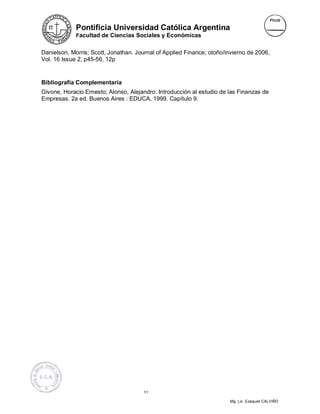 Pontificia Universidad Católica Argentina
             Facultad de Ciencias Sociales y Económicas


Danielson, Morris; Scott, Jonathan. Journal of Applied Finance; otoño/invierno de 2006,
Vol. 16 Issue 2, p45-56, 12p


Bibliografía Complementaria
Givone, Horacio Ernesto; Alonso, Alejandro. Introducción al estudio de las Finanzas de
Empresas. 2a ed. Buenos Aires : EDUCA, 1999. Capítulo 9.




                                       11

                                                                       Mg. Lic. Ezequiel CALVIÑO
 