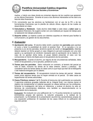 Pontificia Universidad Católica Argentina
             Facultad de Ciencias Sociales y Económicas


   medios, y habrá una clase donde se comentan algunos de los cuadros que aparecen
   en los diarios financieros. Durante el curso a los alumnos interesados se les dará una
   lista de sitios financieros.
11. Es conveniente que los alumnos se familiaricen con el uso de la PC y de las
    herramientas financieras que la planilla de cálculo ofrece, alguna de las cuales se
    desarrollarán en clase.
12. Calculadora y Notebook. Cada alumno debe traer a cada clase y saber usar su
    calculadora financiera. Se sugiere contar con una notebook por equipo de trabajo para
    la realización de trabajos prácticos.
13. Soporte online: La materia cuenta con distintos soportes en internet para facilitar la
    comunicación y la gestión de los documentos.

C. Evaluación:
14. Aprobación del curso. El alumno debe rendir y aprobar dos parciales para aprobar
    el curso y tener la posibilidad de rendir el examen final. Si no aprueba o no se
    presenta a uno de los parciales, tendrá la opción de rendir un recuperatorio. Además
    deberá resolver en forma grupal un caso integral el cual será evaluado con una nota
    aparte y su aprobación es condición necesaria para la aprobación de la materia. En
    caso de no aprobar dicha tarea, el grupo deberá presentar el caso con las
    correcciones el mismo día fijado para el recuperatorio de los parciales.
15. Recuperatorio. Cuando el alumno, por alguna de las circunstancias señaladas, deba
    rendir el recuperatorio y no lo apruebe, perderá el curso.
16. Temas para los parciales. Salvo indicación en contrario, el temario del parcial es
    todo lo dado, inclusive los temas de la clase anterior, (teoría y práctica). Se
    consideran tanto los temas dados en clase como lo que haya que leer de la bibliografía
    o del material entregado por la cátedra.
17. Temas del recuperatorio. El recuperatorio incluirá los temas del parcial. Además
    podrá incluir algunos temas que no hayan entrado en el parcial. En tales casos se
    especificarán los temas adicionales.
18. Casos Prácticos número 1 al 3. Durante el transcurso del cuatrimestre se evaluarán
    3 ejercicios prácticos grupales (además del ej. Integral final). Los mismos tienen el
    objetivo de complementar el material expuesto en clases teóricas por los profesores,
    fomentar la investigación del tema en referencia, y evaluar al alumno no sólo en
    términos de conocimientos didácticos, sino también su desenvolvimiento en la
    presentación de la resolución.
   Evaluación: Se evaluará con una calificación de 1 a 10 puntos teniendo en cuenta las
   conclusiones propias del ejercicio, la solución propuesta y la calidad de la
   presentación. La formalidad de la presentación asumirá las características propias de
   una exposición profesional. El resultado de los casos influirá en la calificación del
   segundo parcial.




                                      14

                                                                       Mg. Lic. Ezequiel CALVIÑO
 