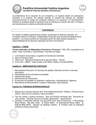 Pontificia Universidad Católica Argentina
              Facultad de Ciencias Sociales y Económicas


la problemática de la valuación de una compañía y un negocio desde una perspectiva
orientada a la práctica. Se plantea también el estudio del impacto de variables
macroeconómicas en todas las cuestiones relativas a la valuación y al financiamiento.
Además se analizará desde la perspectiva de la empresa la creación del valor, el riesgo y
las herramientas de cobertura utilizando derivados.


                                      CONTENIDOS

En relación al objetivo general de la materia, se plantean en diversos capítulos los
conceptos vistos en Finanzas I y Matemática Financiera que los alumnos deberán tener
presente. Los mismos podrán ser evaluados dentro de cada capítulo quedando a
responsabilidad de los alumnos repasarlos de forma conveniente.


Capítulo I – TASAS
Temas implicados de Matemática Financiera y Finanzas I: TNA, TEA, equivalencia de
tasas, Tasas nominales y Tasas Reales. Tasa libre de riesgo

1.   La formación de las tasas. La gestión de los Bancos Centrales.
2.   Spot and forward rates.
3.   Yield curve. Estructura temporal de la tasa de interés. Teorías.
4.   Prime rate. LIBOR. Tasas locales, (call, Baibor, Badlar, encuesta BCRA).

Capítulo II – MERCADOS DE CAPITALES

1. Macrosistema financiero. El mercado de capitales. Mercado primario y mercado
   secundario.
2. Participantes de los mercados de capitales
3. Operaciones típicas
4. Instrumentos de financiación
5. El mercado de capitales en Argentina. Instituciones. Características. Objetivos.
6. Alternativas de financiamiento: Leasing. Fideicomiso. Securitización.

Capítulo III - FINANZAS INTERNACIONALES

1. Repaso de conceptos básicos de la Teoría Macroeconómica: Inflación, Producto Bruto
   Interno, Valor de una moneda y Tasas de Interés.
2. Tipo de cambio y política monetaria. Spot and forward exchange rate. Demanda de
   una moneda. Variación del tipo de cambio (apreciación – depreciación).
3. Arbitraje. 5 relaciones teóricas. Ley de precio único, (law of one price). 1. Purchasing
   Parity Power. Big Mac Index. 2. Fisher effect. 3. International Fisher effect. 4.
   Interest Rate Parity. Ejemplo de arbitraje cubierto. 5. Forward rates as unbiased
   predictors of future spot rates




                                        3

                                                                        Mg. Lic. Ezequiel CALVIÑO
 