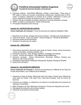 Pontificia Universidad Católica Argentina
              Facultad de Ciencias Sociales y Económicas


6. Empresas públicas. Initial Public Offerings: ventajas y desventajas. Pasos para un
   IPO: elegir un banco de inversión (underwriting, underpricing, requisitos para un IPO),
   valuar la empresa, determinar el volumen de la emisión, determinar el precio por
   acción, determinar el precio de oferta por acción, road show, la emisión.
7. Híbridos: Deuda convertible: concepto y elementos. Acciones preferidas: concepto.
8. ADR's: concepto y características. Partes intervinientes.
9. Principales indicadores sobre el equity.


Capítulo VII - ESTRUCTURA DE CAPITAL
Temas implicados de Finanzas I: Teoría de estructura de capital de Modigliani- Miller


1.   Beneficios de la deuda. Ventajas del escudo impositivo. Disciplina del endeudamiento.
2.   Costo de la deuda. Costos de quiebra. Costos de Agencia. Pérdida de flexibilidad
3.   Estructura óptima de financiamiento.
4.   Cambios en la estructura de capital.

Capítulo VIII – DERIVADOS


1. Instrumentos financieros derivados sobre tasas de interés, divisas, activos financieros
   y otros commodities, (cereales, petróleo, etc.).
2. Forwards y opciones. Usos. Riesgos cubiertos. Estrategias de hedging.
3. Futuros. Futures and forwards. Indol, Rosario Futures Exchange.
4. Opciones. Leverage. Clases. Denominación. Elementos. Gráficos. Factores que
   afectan el valor de las opciones.
5. Estrategias especulativas: Bullspread, Bearspread, Butterfly, Strangle & Straddle.
6. Equity como call option.


Capítulo IX - VALUACIÓN DE EMPRESAS
Temas implicados de Finanzas I: valuación de empresas por el Método de los Flujos de
Fondos descontados y por el Método de los Múltiplos.


1. Valuación por flujo de fondos. Diferencias entre Firm Value y Equity Value. Diferencias
   entre flujos de fondos: Free Cash Flow, Cash-Flow-To-Equity, Flujo de fondos de
   tesorería.
2. Valuación por múltiplos: su utilización en la práctica y la problemática de la elección de
   empresas comparables.
3. M&A. Pentágono de Valor (McKinsey Framework). Proceso de integración pos fusión.
4. Estrategias de protección ante compras hostiles.
5. Valuación de proyectos internacionales.




                                        5

                                                                          Mg. Lic. Ezequiel CALVIÑO
 