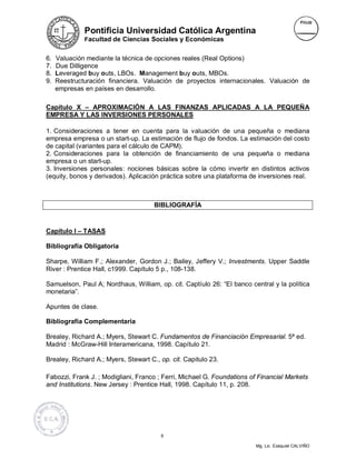 Pontificia Universidad Católica Argentina
              Facultad de Ciencias Sociales y Económicas


6.   Valuación mediante la técnica de opciones reales (Real Options)
7.   Due Dilligence
8.   Leveraged buy outs, LBOs. Management buy outs, MBOs.
9.   Reestructuración financiera. Valuación de proyectos internacionales. Valuación de
     empresas en países en desarrollo.

Capítulo X – APROXIMACIÓN A LAS FINANZAS APLICADAS A LA PEQUEÑA
EMPRESA Y LAS INVERSIONES PERSONALES

1. Consideraciones a tener en cuenta para la valuación de una pequeña o mediana
empresa empresa o un start-up. La estimación de flujo de fondos. La estimación del costo
de capital (variantes para el cálculo de CAPM).
2. Consideraciones para la obtención de financiamiento de una pequeña o mediana
empresa o un start-up.
3. Inversiones personales: nociones básicas sobre la cómo invertir en distintos activos
(equity, bonos y derivados). Aplicación práctica sobre una plataforma de inversiones real.



                                      BIBLIOGRAFÍA


Capítulo I – TASAS

Bibliografía Obligatoria

Sharpe, William F.; Alexander, Gordon J.; Bailey, Jeffery V.; Investments. Upper Saddle
River : Prentice Hall, c1999. Capítulo 5 p., 108-138.

Samuelson, Paul A; Nordhaus, William, op. cit. Captíulo 26: “El banco central y la política
monetaria”.

Apuntes de clase.

Bibliografía Complementaria

Brealey, Richard A.; Myers, Stewart C. Fundamentos de Financiación Empresarial. 5ª ed.
Madrid : McGraw-Hill Interamericana, 1998. Capítulo 21.

Brealey, Richard A.; Myers, Stewart C., op. cit. Capitulo 23.

Fabozzi, Frank J. ; Modigliani, Franco ; Ferri, Michael G. Foundations of Financial Markets
and Institutions. New Jersey : Prentice Hall, 1998. Capítulo 11, p. 208.




                                        6

                                                                        Mg. Lic. Ezequiel CALVIÑO
 