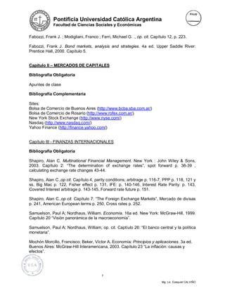 Pontificia Universidad Católica Argentina
              Facultad de Ciencias Sociales y Económicas


Fabozzi, Frank J. ; Modigliani, Franco ; Ferri, Michael G. ., op. cit. Capítulo 12, p. 223.

Fabozzi, Frank J. Bond markets, analysis and strategies. 4a ed. Upper Saddle River:
Prentice Hall, 2000. Capítulo 5.


Capítulo II – MERCADOS DE CAPITALES

Bibliografía Obligatoria

Apuntes de clase

Bibliografía Complementaria

Sites:
Bolsa de Comercio de Buenos Aires (http://www.bcba.sba.com.ar/)
Bolsa de Comercio de Rosario (http://www.rofex.com.ar/)
New York Stock Exchange (http://www.nyse.com/)
Nasdaq (http://www.nasdaq.com/)
Yahoo Finance (http://finance.yahoo.com/)


Capítulo III - FINANZAS INTERNACIONALES

Bibliografía Obligatoria

Shapiro, Alan C. Multinational Financial Management. New York : John Wiley & Sons,
2003. Capítulo 2: “The determination of exchange rates”, spot forward p. 38-39 ,
calculating exchange rate changes 43-44.

Shapiro, Alan C.,op cit. Capítulo 4, parity conditions; arbitrage p. 116-7, PPP p. 118, 121 y
ss, Big Mac p. 122, Fisher effect p. 131, IFE: p. 140-146, Interest Rate Parity: p. 143,
Covered Interest arbitrage p. 143-145, Forward rate future p. 151.

Shapiro, Alan C.,op cit. Capítulo 7: “The Foreign Exchange Markets”, Mercado de divisas
p. 241, American European terms p. 250, Cross rates p. 252.

Samuelson, Paul A; Nordhaus, William. Economía. 16a ed. New York: McGraw-Hill, 1999.
Capítulo 20 “Visión panorámica de la macroeconomía”.

Samuelson, Paul A; Nordhaus, William, op. cit. Captíulo 26: “El banco central y la política
monetaria”.

Mochón Morcillo, Francisco; Beker, Víctor A. Economía: Principios y aplicaciones. 3a ed.
Buenos Aires: McGraw-Hill Interamericana, 2003. Capítulo 23 “La inflación: causas y
efectos”.




                                          7

                                                                            Mg. Lic. Ezequiel CALVIÑO
 