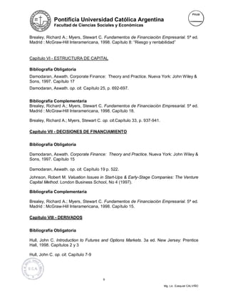 Pontificia Universidad Católica Argentina
             Facultad de Ciencias Sociales y Económicas


Brealey, Richard A.; Myers, Stewart C. Fundamentos de Financiación Empresarial. 5ª ed.
Madrid : McGraw-Hill Interamericana, 1998. Capítulo 8: “Riesgo y rentabilidad”


Capítulo VI - ESTRUCTURA DE CAPITAL

Bibliografía Obligatoria
Damodaran, Aswath. Corporate Finance: Theory and Practice. Nueva York: John Wiley &
Sons, 1997. Capítulo 17
Damodaran, Aswath. op. cit. Capítulo 25, p. 692-697.


Bibliografía Complementaria
Brealey, Richard A.; Myers, Stewart C. Fundamentos de Financiación Empresarial. 5ª ed.
Madrid : McGraw-Hill Interamericana, 1998. Capítulo 18.

Brealey, Richard A.; Myers, Stewart C. op. cit.Capítulo 33, p. 937-941.

Capítulo VII - DECISIONES DE FINANCIAMIENTO


Bibliografía Obligatoria

Damodaran, Aswath. Corporate Finance: Theory and Practice. Nueva York: John Wiley &
Sons, 1997. Capítulo 15

Damodaran, Aswath. op. cit. Capítulo 19 p. 522.
Johnson, Robert M. Valuation Issues in Start-Ups & Early-Stage Companies: The Venture
Capital Method. London Business School, No 4 (1997).

Bibliografía Complementaria

Brealey, Richard A.; Myers, Stewart C. Fundamentos de Financiación Empresarial. 5ª ed.
Madrid : McGraw-Hill Interamericana, 1998. Capítulo 15.

Capítulo VIII - DERIVADOS


Bibliografía Obligatoria

Hull, John C. Introduction to Futures and Options Markets. 3a ed. New Jersey: Prentice
Hall, 1998. Capítulos 2 y 3

Hull, John C. op. cit. Capítulo 7-9




                                        9

                                                                          Mg. Lic. Ezequiel CALVIÑO
 