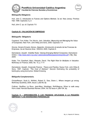Pontificia Universidad Católica Argentina
             Facultad de Ciencias Sociales y Económicas


Bibliografía Obligatoria

Hull, John C. Introduction to Futures and Options Markets. 3a ed. New Jersey: Prentice
Hall, 1998. Capítulos 2 y 3

Hull, John C. op. cit. Capítulo 7-9



Capítulo IX - VALUACIÓN DE EMPRESAS


Bibliografía Obligatoria

Copeland, Tom; Koller, Tim; Murrin, Jack. Valuation, Measuring and Managing the Value
of Companies. New York: John Wiley and Sons, 2000. Capítulos 1-4

Givone, Horacio Ernesto; Alonso, Alejandro. Introducción al estudio de las Finanzas de
Empresas. 2a ed. Buenos Aires : EDUCA, 2005. Capítulo 9.

Damodaran, Aswath. Volatility Rules: Valuing Emerging Market Companies. Damodaran
Online ( http://www.stern.nyu.edu/~adamodar/pdfiles/papers/emergmkts.pdf ) 38p, Sep
2009.

Koller, Tim; Goedhart, Marc; Wessels, David. The Right Role for Multiples in Valuation.
McKinsey on Finance; 2005, No. 15, p. 7-11

Damodaran, Aswath. Corporate Finance: Theory and Practice. Nueva York: John Wiley &
Sons, 1997. Captíulo: “The Cost of Distress”. Sección Estimating the probability of
bankruptcy using bond price: Global Crossing.


Bibligrafía Complementaria.

Christofferson, Scott A.; McNish, Robert S.; Sias, Diane L. Where mergers go wrong.
McKinsey Quarterly; 2004, Issue 2, p92-99, 8p

Cullinan, Geoffrey; Le Roux, Jean-Marc; Weddigen, Rolf-Magnus. When to walk away
from a deal. Harvard Business Review; 2004, Vol. 82 Issue 4, p96-104, 9p.


Capítulo X – APROXIMACIÓN A LAS FINANZAS APLICADAS A LA PEQUEÑA
EMPRESA Y LAS INVERSIONES PERSONALES




                                      10

                                                                     Mg. Lic. Alejandro M. Salevsky
 