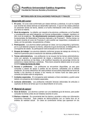 Pontificia Universidad Católica Argentina
             Facultad de Ciencias Sociales y Económicas



             METODOLOGÍA DE EVALUACIONES PARCIALES Y FINALES

Desarrollo del curso:
1. El curso. El curso está conformado por clases teóricas y prácticas, lo cual no impide
   que durante las clases teóricas se desarrollen ejercicios, ni que en las clases prácticas
   se presenten temas de teoría, debido a la fuerte interrelación entre teoría y práctica
   que tiene la materia.
2. Nivel de exigencia. La cátedra, por respeto a los alumnos, profesores y a la Facultad,
   y considerando que está trabajando con futuros profesionales y colegas, mantiene un
   alto nivel de exigencia. Es absolutamente necesario conocer y manejar los temas
   fundamentales de Matemática Financiera Aplicada y de Finanzas I. Dichos temas no
   se darán durante el curso de Finanzas II, pero podrán ser requeridos y evaluados en
   clase y en los parciales, recuperatorios y finales.
3. Participación. Los alumnos deben participar en clase, con sus preguntas y opiniones,
   por lo cual deberán preparar la misma, utilizando la guía de lecturas, la bibliografía y el
   cronograma de clases. Su participación será evaluada en la nota de concepto.
4. Grupos de trabajo: Los alumnos deberán conformar grupos de trabajo de mínimo 4 y
   máximo 6 personas para la resolución de distintas problemáticas.
5. Temas administrativos. Los profesores no se ocupan de los temas administrativos,
   como por ejemplo, la superposición de clases y exámenes en el mismo horario,
   inclusión de alumnos en las listas, o de modificar requisitos de porcentaje mínimo de
   asistencia a clases teóricas y prácticas. Para tener presente deberá estar en el curso
   durante todas las horas de clase.
6. Acceso a profesores. Los profesores se encuentran disponibles, ya sea para
   consultas o clases de apoyo a pedido de los alumnos, solicitadas con la debida
   antelación. El correo electrónico de cada profesor se encuentra disponible de forma de
   facilitar a los alumnos el acceso a los mismos en horario fuera de clase para la
   consulta de dudas sobre la asignatura.
7. Invitados especiales. El cronograma está realizado a título orientativo y podrá variar
   debido a la presencia de invitados especiales.
8. Lecturas adicionales. Los profesores indicarán lecturas adicionales de artículos o
   capítulos de libros de temas que no se desarrollarán en el curso.


B. Material de apoyo:
9. Guía de lectura. Los alumnos cuentan con una detallada guía de lectura, para poder
   consultar los temas antes de ser tratados durante el curso.
10. Diarios e internet. Es conveniente leer los diarios y acceder a sitios con información
    económica financiera. Esta materia es teórico-práctica con un fuerte foco en el
    análisis de realidad actual. En clase se comentarán temas que aparecen en los




                                        13

                                                                        Mg. Lic. Alejandro M. Salevsky
 
