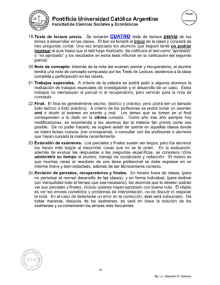 Pontificia Universidad Católica Argentina
             Facultad de Ciencias Sociales y Económicas


19. Tests de lectura previa. Se tomarán CUATRO tests de lectura previa de los
    temas a desarrollar en las clases. El test se tomará al inicio de la clase y constará de
    tres preguntas cortas. Una vez empezado los alumnos que lleguen tarde no podrán
    ingresar al aula hasta que el test haya finalizado. Se calificará el test como “aprobado”
    o “no aprobado” y los resultados en estos tests influirán en la calificación del segundo
    parcial.
20. Nota de concepto: Además de la nota del examen parcial y recuperatorio, el alumno
    tendrá una nota de concepto compuesta por los Tests de Lectura, asistencia a la clase
    completa y participación en las clases.
21. Trabajos especiales. A criterio de la cátedra se podrá pedir a algunos alumnos la
    realización de trabajos especiales de investigación y el desarrollo de un caso. Estos
    trabajos no reemplazan al parcial ni al recuperatorio, pero servirán para la nota de
    concepto.
22. Final. El final es generalmente escrito, (teórico y práctico, pero podrá ser un llamado
    todo teórico o todo práctico). A criterio de los profesores se podrá tomar un examen
    oral o dividir al examen en escrito y oral. Los temas que se toman en el final
    corresponden a lo dado en la última cursada. Como año tras año siempre hay
    modificaciones, se recomienda a los alumnos dar la materia tan pronto como sea
    posible. De no poder hacerlo, se sugiere asistir de oyente en aquellas clases donde
    se traten temas nuevos, (ver cronograma), o consultar con los profesores o alumnos
    que hayan cursado la materia recientemente.
23. Extensión de exámenes. Los parciales y finales suelen ser largos, pero los alumnos
    los hacen más largos al responder cosas que no se le piden. En la evaluación,
    además de evaluar las respuestas a las preguntas específicas, se considera cómo
    administró su tiempo el alumno, manejo de vocabulario y redacción. El motivo es
    que muchas veces el resultado de una tarea profesional se debe expresar en un
    informe breve y bien redactado, además de ser técnicamente correcto.
24. Revisión de parciales, recuperatorios y finales. En horario fuera de clases, (para
    no perturbar el normal desarrollo de las clases), y en forma individual, (para dedicar
    con tranquilidad todo el tiempo que sea necesario), los alumnos que lo deseen podrán
    ver sus parciales y finales, incluso quienes hayan aprobado con buena nota. El objeto
    es ver los errores cometidos y problemas de interpretación, no de discutir ni negociar
    la nota. En el caso de detectarse un error en la corrección, éste será subsanado. De
    todas maneras, después de los exámenes, se verá en clase la solución de los
    exámenes y se comentarán los errores más frecuentes.




                                        15

                                                                       Mg. Lic. Alejandro M. Salevsky
 