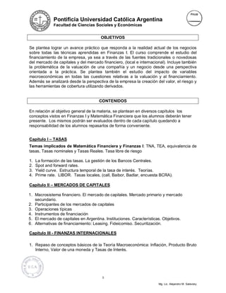 Pontificia Universidad Católica Argentina
              Facultad de Ciencias Sociales y Económicas


                                       OBJETIVOS

Se plantea lograr un avance práctico que responda a la realidad actual de los negocios
sobre todas las técnicas aprendidas en Finanzas I. El curso comprende el estudio del
financiamiento de la empresa, ya sea a través de las fuentes tradicionales o novedosas
del mercado de capitales y del mercado financiero, (local e internacional). Incluye también
la problemática de la valuación de una compañía y un negocio desde una perspectiva
orientada a la práctica. Se plantea también el estudio del impacto de variables
macroeconómicas en todas las cuestiones relativas a la valuación y al financiamiento.
Además se analizará desde la perspectiva de la empresa la creación del valor, el riesgo y
las herramientas de cobertura utilizando derivados.


                                      CONTENIDOS

En relación al objetivo general de la materia, se plantean en diversos capítulos los
conceptos vistos en Finanzas I y Matemática Financiera que los alumnos deberán tener
presente. Los mismos podrán ser evaluados dentro de cada capítulo quedando a
responsabilidad de los alumnos repasarlos de forma conveniente.


Capítulo I – TASAS
Temas implicados de Matemática Financiera y Finanzas I: TNA, TEA, equivalencia de
tasas, Tasas nominales y Tasas Reales. Tasa libre de riesgo

1.   La formación de las tasas. La gestión de los Bancos Centrales.
2.   Spot and forward rates.
3.   Yield curve. Estructura temporal de la tasa de interés. Teorías.
4.   Prime rate. LIBOR. Tasas locales, (call, Baibor, Badlar, encuesta BCRA).

Capítulo II – MERCADOS DE CAPITALES

1. Macrosistema financiero. El mercado de capitales. Mercado primario y mercado
   secundario.
2. Participantes de los mercados de capitales
3. Operaciones típicas
4. Instrumentos de financiación
5. El mercado de capitales en Argentina. Instituciones. Características. Objetivos.
6. Alternativas de financiamiento: Leasing. Fideicomiso. Securitización.

Capítulo III - FINANZAS INTERNACIONALES

1. Repaso de conceptos básicos de la Teoría Macroeconómica: Inflación, Producto Bruto
   Interno, Valor de una moneda y Tasas de Interés.




                                        3

                                                                      Mg. Lic. Alejandro M. Salevsky
 