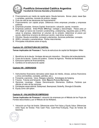 Pontificia Universidad Católica Argentina
              Facultad de Ciencias Sociales y Económicas


2. Financiamiento por medio de capital ajeno. Deuda bancaria. Bonos: plazo, tasas fijas
   o variables, garantías, moneda de emisión, repago.
3. Ciclo de vida de las decisiones de financiamiento.
4. Financiamiento con capital propio. Diferencia entre empresas privadas y empresas
   públicas.
5. Empresas privadas. Venture Capital: financiación, valuación, aporte, inversión.
6. Empresas públicas. Initial Public Offerings: ventajas y desventajas. Pasos para un
   IPO: elegir un banco de inversión (underwriting, underpricing, requisitos para un IPO),
   valuar la empresa, determinar el volumen de la emisión, determinar el precio por
   acción, determinar el precio de oferta por acción, road show, la emisión.
7. Híbridos: Deuda convertible: concepto y elementos. Acciones preferidas: concepto.
8. ADR's: concepto y características. Partes intervinientes.
9. Principales indicadores sobre el equity.


Capítulo VII - ESTRUCTURA DE CAPITAL
Temas implicados de Finanzas I: Teoría de estructura de capital de Modigliani- Miller


1.   Beneficios de la deuda. Ventajas del escudo impositivo. Disciplina del endeudamiento.
2.   Costo de la deuda. Costos de quiebra. Costos de Agencia. Pérdida de flexibilidad
3.   Estructura óptima de financiamiento.
4.   Cambios en la estructura de capital.

Capítulo VIII – DERIVADOS


1. Instrumentos financieros derivados sobre tasas de interés, divisas, activos financieros
   y otros commodities, (cereales, petróleo, etc.).
2. Forwards y opciones. Usos. Riesgos cubiertos. Estrategias de hedging.
3. Futuros. Futures and forwards. Indol, Rosario Futures Exchange.
4. Opciones. Leverage. Clases. Denominación. Elementos. Gráficos. Factores que
   afectan el valor de las opciones.
5. Estrategias especulativas: Bullspread, Bearspread, Butterfly, Strangle & Straddle.
6. Equity como call option.


Capítulo IX - VALUACIÓN DE EMPRESAS
Temas implicados de Finanzas I: valuación de empresas por el Método de los Flujos de
Fondos descontados y por el Método de los Múltiplos.


1. Valuación por flujo de fondos. Diferencias entre Firm Value y Equity Value. Diferencias
   entre flujos de fondos: Free Cash Flow, Cash-Flow-To-Equity, Flujo de fondos de
   tesorería.




                                        5

                                                                      Mg. Lic. Alejandro M. Salevsky
 