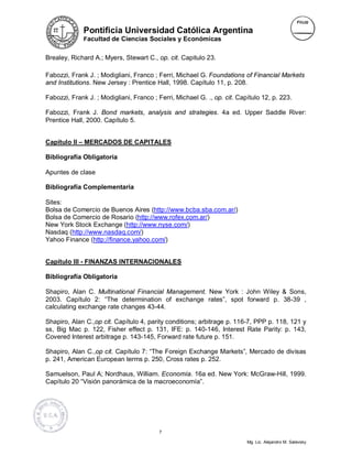 Pontificia Universidad Católica Argentina
              Facultad de Ciencias Sociales y Económicas


Brealey, Richard A.; Myers, Stewart C., op. cit. Capitulo 23.

Fabozzi, Frank J. ; Modigliani, Franco ; Ferri, Michael G. Foundations of Financial Markets
and Institutions. New Jersey : Prentice Hall, 1998. Capítulo 11, p. 208.

Fabozzi, Frank J. ; Modigliani, Franco ; Ferri, Michael G. ., op. cit. Capítulo 12, p. 223.

Fabozzi, Frank J. Bond markets, analysis and strategies. 4a ed. Upper Saddle River:
Prentice Hall, 2000. Capítulo 5.


Capítulo II – MERCADOS DE CAPITALES

Bibliografía Obligatoria

Apuntes de clase

Bibliografía Complementaria

Sites:
Bolsa de Comercio de Buenos Aires (http://www.bcba.sba.com.ar/)
Bolsa de Comercio de Rosario (http://www.rofex.com.ar/)
New York Stock Exchange (http://www.nyse.com/)
Nasdaq (http://www.nasdaq.com/)
Yahoo Finance (http://finance.yahoo.com/)


Capítulo III - FINANZAS INTERNACIONALES

Bibliografía Obligatoria

Shapiro, Alan C. Multinational Financial Management. New York : John Wiley & Sons,
2003. Capítulo 2: “The determination of exchange rates”, spot forward p. 38-39 ,
calculating exchange rate changes 43-44.

Shapiro, Alan C.,op cit. Capítulo 4, parity conditions; arbitrage p. 116-7, PPP p. 118, 121 y
ss, Big Mac p. 122, Fisher effect p. 131, IFE: p. 140-146, Interest Rate Parity: p. 143,
Covered Interest arbitrage p. 143-145, Forward rate future p. 151.

Shapiro, Alan C.,op cit. Capítulo 7: “The Foreign Exchange Markets”, Mercado de divisas
p. 241, American European terms p. 250, Cross rates p. 252.

Samuelson, Paul A; Nordhaus, William. Economía. 16a ed. New York: McGraw-Hill, 1999.
Capítulo 20 “Visión panorámica de la macroeconomía”.




                                          7

                                                                          Mg. Lic. Alejandro M. Salevsky
 