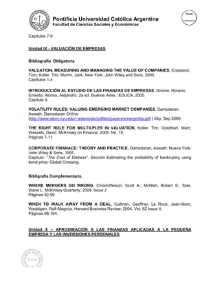 Pontificia Universidad Católica Argentina
                Facultad de Ciencias Sociales y Económicas


Capítulos 7-9


Unidad IX - VALUACIÓN DE EMPRESAS


Bibliografía Obligatoria

VALUATION, MEASURING AND MANAGING THE VALUE OF COMPANIES, Copeland,
                                                               COMPANIES
Tom; Koller, Tim; Murrin, Jack. New York: John Wiley and Sons, 2000.
Capítulos 1-4

INTRODUCCIÓN AL ESTUDIO DE LAS FINANZAS DE EMPRESAS, Givone, Horacio
Ernesto; Alonso, Alejandro. 2a ed. Buenos Aires : EDUCA, 2005.
                             a                           2005
Capítulo 9.

VOLATILITY RULES: VALUING EMERGING MARKET COMPANIES, Damodaran,
                                                      COMPANIES
Aswath. Damodaran Online
(http://www.stern.nyu.edu/~adamodar/pdfiles/papers/emergmkts.pdf ) 38p, Sep 2009.
 http://www.stern.nyu.edu/~adamodar/pdfiles/papers/emergmkts.pdf

THE RIGHT ROLE FOR MULTILPLES IN VALUATION, Koller, Tim; Goedhart, Marc;
Wessels, David. McKinsey on Finance; 2005, No. 15,
Páginas 7-11

CORPORATE FINANACE: THEORY AND PRACTICE, Damodaran, Aswath. Nueva York:
                                         PRACTICE
John Wiley & Sons, 1997.
Captíulo: “The Cost of Distress” Sección Estimating the probability of bankruptcy using
                               ”.
bond price: Global Crossing.


Bibligrafía Complementaria.

WHERE MERGERS GO WRONG, Christofferson, Scott A.; McNish, Robert S.; Sias,
            RGERS        WRONG
Diane L. McKinsey Quarterly; 2004, Issue 2
            insey
Páginas 92-99

WHEN TO WALK AWAY FROM A DEAL, Cullinan, Geoffrey; Le Roux, Jean-Marc;
                                    DEAL                               Jean
Weddigen, Rolf-Magnus. Harvard Business Review; 2004, Vol. 82 Issue 4,
                                                           8
Páginas 96-104.


Unidad X – APROXIMACIÓN A LAS FINANZAS APLICADAS A LA PEQUEÑA
EMPRESA Y LAS INVERSIONES PERSONALES
 