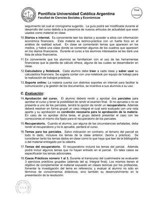 Pontificia Universidad Católica Argentina
             Facultad de Ciencias Sociales y Económicas


   seguimiento tal cual el cronograma sugerido. La guía podrá ser modificada durante el
                                                              á
   desarrollo del curso debido a la presencia de nuevos artículos de actualidad que sean
                                                        artículos
   usados como material en clase.
10. Diarios e internet. Es conveniente leer los diarios y acceder a sitios con información
    económica financiera. Esta materia es teórico-práctica con un fuerte foco en el
                                 ta             teórico práctica
    análisis de realidad actual. En clase se comentarán temas que aparecen en los
                                 .
    medios, y habrá una clase donde se comentan algunos de los cuadros que aparecen
            ,
    en los diarios financieros. Durante el curso a los alumnos interesados se les dará una
    lista de sitios financieros.
11. Es conveniente que los alumnos se familiaricen con el uso de las herramientas
    financieras que la planilla de cálculo ofrece, alguna de las cuales se desarrollarán en
    clase.
12. Calculadora y Notebook. Cada alumno debe traer a cada clase y saber usar su
    calculadora financiera. Se sugiere contar con una notebook por equipo de trabajo para
                                                                          d
    la realización de trabajos prácticos.
13. Soporte online: La materia cuenta con distintos soportes en internet para facilitar la
    comunicación y la gestión de los documentos, se incentiva a sus alumnos a su uso.
                                     documentos,                                 uso

C. Evaluación:
14. Aprobación del curso. El alumno debe rendir y aprobar dos parcial
                                             deberá                           parciales para
    aprobar el curso y tener la posibilidad de rendir el examen final. Si no aprueba o no se
    presenta a uno de los parcial
                           parciales, tendrá la opción de rendir un recuperatorio. Además
                                                                     recuperatorio
    deberá resolver en forma grupal un caso integral el cual será evaluado con una nota
                             a
    aparte y su aprobación es condición necesaria para la aprobación de la materia. materia
    En caso de no aprobar dicha tarea, el grupo deberá presentar el caso con las
    correcciones el mismo día fijado para el recuperatorio de los parciales.
15. Recuperatorio. Cuando el alumno, por alguna de las circunstancias señaladas, deba
    rendir el recuperatorio y no lo apruebe, perderá el curso.
16. Temas para los parciales. Salvo indicación en contrario, el temario del parcial es
                                                                               parcia
    todo lo dado, inclusive los temas de la clase anterior, (teoría y práctica). Se
    consideran tanto los temas dados en clase como lo que haya que leer de la bibliografía
    o del material entregado por la cátedra.
17. Temas del recuperatorio. El recuperatorio incluirá los temas del parcial. Además
    podrá incluir algunos temas que no hayan entrado en el parcial. En tales casos se
    especificarán los temas adicionales.
18. Casos Prácticos número 1 al 3. Durante el transcurso del cuatrimestre se evaluarán
    3 ejercicios prácticos grupales (además del ej. Integral final). Los mismos tienen el
                                                                      os
    objetivo de complementar el material expuesto en clases teóricas por los profesores,
    fomentar la investigación del tema en referencia, y evaluar al alumno no sólo en
    términos de conocimientos didácticos, sino también su desenvolvimiento en la
                        cimientos
    presentación de la resolución.
 