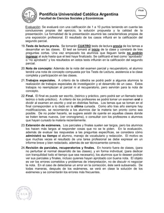 Pontificia Universidad Católica Argentina
             Facultad de Ciencias Sociales y Económicas


   Evaluación: Se evaluará con una calificación de 1 a 10 puntos teniendo en cuenta las
   conclusiones propias del ejercicio, la solución propuesta y la calidad de la
                               ejercicio,
   presentación. La formalidad de la presentación asumirá las características propias de
   una exposición profesional. El resultado de los casos influirá en la calificación del
   segundo parcial.
19. Tests de lectura previa. Se tomarán CUATRO tests de lectura previa de los temas a
    desarrollar en las clases. El test se tomará al inicio de la clase y constará de tres
    preguntas cortas. Una vez empezado los alumnos que lleguen tarde no podrán
                         na
    ingresar al aula hasta que el test haya finalizado. Se calificará el test como “aprobado”
                                                                                   “
    o “no aprobado” y los resultados en estos tests influirán en la calificación del segundo
    parcial.
20. Nota de concepto: Además de la nota del examen parcial y recuperatorio, el alumno
    tendrá una nota de concepto compuesta por los Tests de Lectura, asistencia a la clase
                                                                    asistencia
    completa y participación en las clases.
21. Trabajos especiales. A criterio de la cátedra se podrá pedir a algunos alumnos la
    realización de trabajos especiales de investigación y el desarrollo de un caso. Estos
    trabajos no reemplazan al parcial ni al recuperatorio, pero servirán para la nota de
    concepto.
22. Final. El final es puede ser escrito, (teórico y práctico, pero podrá ser un llamado todo
    teórico o todo práctico). A criterio de los profesores se podrá tomar un examen oral o
    dividir al examen en escrito y oral en distintas fechas. Los temas que se toman en el
          ir                                                 .
    final corresponden a lo dado en la última cursada. Como año tras año siempre hay
    modificaciones, se recomienda a los alumnos dar la materia tan pronto como sea
    posible. De no poder hacerlo, se sugiere asistir de oyente en aquellas clases donde
    se traten temas nuevos, (ver cronograma), o consultar con los profesores o alumnos
    que hayan cursado la materia recientemente.
23. Extensión de exámenes. Los parciales y finales suelen ser largos, pero los a
                                                                               alumnos
    los hacen más largos al responder cosas que no se le piden. En la evaluación,
    además de evaluar las respuestas a las preguntas específicas, se considera cómo
    administró su tiempo el alumno, manejo de vocabulario y redacción. El motivo es
    que muchas veces el resultado de una tarea profesional se debe expresar en un
               s
    informe breve y bien redactado, además de ser técnicamente correcto.
24. Revisión de parciales, recuperatorios y finales. En horario fuera de clases, (para
    no perturbar el normal desarrollo de las clases), y en forma individual, (para dedicar
    con tranquilidad todo el tiempo que sea necesario), los alumnos que lo deseen podrán
    ver sus parciales y finales, incluso quienes hayan aprobado con buena nota. El objeto
    es ver los errores cometidos y problemas de interpretación, no de discutir ni negociar
    la nota. En el caso de detectarse un error en la corrección, éste será subsanado. De
    todas maneras, después de los exámenes, se verá en clase la solución de los
    exámenes y se comentarán los errores más frecuentes.
 