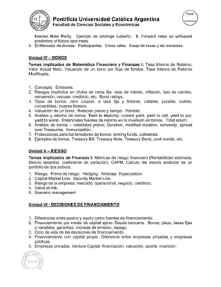 Pontificia Universidad Católica Argentina
              Facultad de Ciencias Sociales y Económicas


   Interest Rate Parity. Ejemplo de arbitraje cubierto. 5. Forward rates as unbiased
                                                           .
   predictors of future spot rates
                              ates
4. El Mercado de divisas. Particip
                            Participantes. Cross rates. Swap de tasas y de monedas.

Unidad IV – BONOS
Temas implicados de Matemática Financiera y Finanzas I: Tasa Interna de Retorno.
Valor Actual Neto. Valuación de un bono por flujo de fondos. Tasa Interna de Retorno
Modificada.


1. Concepto. Emisores.
2. Riesgos implícitos en títulos de renta fija: tasa de interés, inflación, tipo de cambio,
                                             fija:
   reinversión, rescate, crediticio, etc. Bond ratings.
3. Tipos de bonos: zero coupon, a tasa fija y flotante, callable, putable, bullets,
   convertibles, inverse floaters.
4. Valuación de un bono. Relación precio y tiempo. Paridad.
5. Análisis y retorno de bonos: Yield to maturity, current yield, yield to call yield to put,
                                                                           call,
   yield to worst. Potenciales fuentes de retorno en la inversión en bonos. Total return.
6. Análisis de bonos – volatilidad precio: Duration, modified duration, convexity, spread
                                      precio uration,
   over Treasuries. Immunization.
7. Protecciones para los tenedores de bonos: sinking funds, collaterals.
8. Ejemplos de bonos, Treasury Bill, Treasury Note, Treasury Bond, Junk bonds, etc.
                       ,

Unidad V – RIESGO
Temas implicados de Finanzas I: Métricas de riesgo financiero (Rentabilidad estimada,
Desvío estándar, coeficiente de variación). CAPM. Cálculo del desvío estándar de un
portfolio de dos activos.
1.   Riesgo. Prima de riesgo. Hedging Arbitraje. Especulation.
                                 edging.
2.   Capital Market Line. Security Market Line.
3.   Riesgo de la empresa: mercado, operacional, negocio, crediticio.
4.   Value at risk.
5.   Scenario management

Unidad VI - DECISIONES DE FINANCIAMIENTO


1. Diferencias entre pasivo y equi como fuentes de financiamiento.
                               equity
2. Financiamiento por medio de capital ajeno. Deuda bancaria. Bonos: plazo, tasas fijas
   o variables, garantías, moneda de emisión, repago.
3. Ciclo de vida de las decisiones de financiamiento.
4. Financiamiento con capital propio. Diferencia entre empresas privadas y empresas
                                 propio.
   públicas.
5. Empresas privadas. Venture Capital: financiación, valuación, aporte, inversión.
 