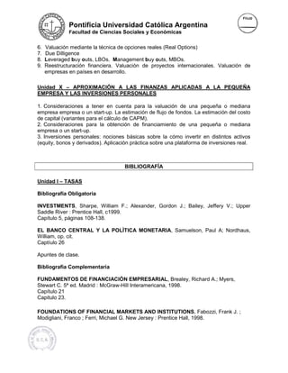 Pontificia Universidad Católica Argentina
              Facultad de Ciencias Sociales y Económicas


6.   Valuación mediante la técnica de opciones reales (Real Options)
7.   Due Dilligence
8.   Leveraged buy outs, LBOs. Management buy outs, MBOs.
                                 M
9.   Reestructuración financiera. Valuación de proyectos internacionales. Valuación de
     empresas en países en desarrollo.

Unidad X – APROXIMACIÓN A LAS FINANZAS APLICADAS A LA PEQUEÑA
EMPRESA Y LAS INVERSIONES PERSONALES

1. Consideraciones a tener en cuenta para la valuación de una pequeña o mediana
                         ener
empresa empresa o un start-up. La estimación de flujo de fondos. La estimación del costo
                               up.
de capital (variantes para el cálculo de CAPM).
2. Consideraciones para la obtención de financiamiento de una pequeña o mediana
                                                                     pequeña
empresa o un start-up.
3. Inversiones personales: nociones básicas sobre la cómo invertir en distintos activos
(equity, bonos y derivados). Aplicación práctica sobre una plataforma de inversiones real.
                            .



                                    BIBLIOGRAFÍA

Unidad I – TASAS

Bibliografía Obligatoria

INVESTMENTS, Sharpe, William F.; Alexander, Gordon J.; Bailey, Jeffery V.; Upper
                                                                       V.
Saddle River : Prentice Hall, c1999.
Capítulo 5, páginas 108-138.

EL BANCO CENTRAL Y LA POLÌTICA MONETARIA, Samuelson, Paul A; Nordhaus,
                               MONETARIA
William, op. cit.
Captíulo 26

Apuntes de clase.

Bibliografía Complementaria

FUNDAMENTOS DE FINANCIACIÓN EMPRESARIAL, Brealey, Richard A.; Myers,
                                      EMPRESARIAL
Stewart C. 5ª ed. Madrid : McGraw-Hill Interamericana, 1998.
                           McGraw
Capítulo 21
Capitulo 23.

FOUNDATIONS OF FINANCIAL MARK      MARKETS AND INSTITUTIONS, Fabozzi, Frank J. ;
Modigliani, Franco ; Ferri, Michael G. New Jersey : Prentice Hall, 1998.
 