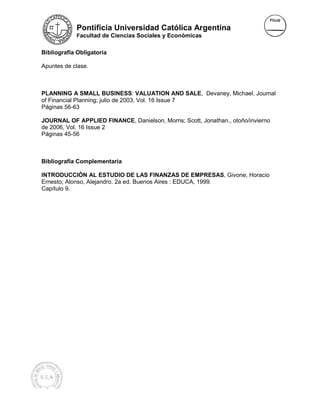 Pontificia Universidad Católica Argentina
            Facultad de Ciencias Sociales y Económicas


Bibliografía Obligatoria

Apuntes de clase.



PLANNING A SMALL BUSINESS VALUATION AND SALE, Devaney, Michael. Journal
                        BUSINESS:                     evaney, Michael
of Financial Planning; julio de 2003, Vol. 16 Issue 7
Páginas 56-63

JOURNAL OF APPLIED FINANCE, Danielson, Morris; Scott, Jonathan., otoño/invierno
                         FINANCE
de 2006, Vol. 16 Issue 2
Páginas 45-56



Bibliografía Complementaria

INTRODUCCIÒN AL ESTUDIO DE LAS FINANZAS DE EMPRESAS, Givone, Horacio
                                                      EM
Ernesto; Alonso, Alejandro. 2a ed. Buenos Aires : EDUCA, 1999.
Capítulo 9.
 