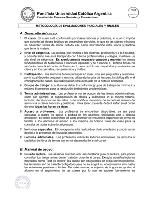 Pontificia Universidad Católica Argentina
             Facultad de Ciencias Sociales y Económicas


             METODOLOGÍA DE EVALUACIONES PARCIALES Y FINALES

A. Desarrollo del curso:
1. El curso. El curso está conformado por clases teóricas y prácticas, lo cual no impide
                                                                prácticas,
   que durante las clases teóricas se desarrollen ejercicios, ni que en las clases prácticas
   se presenten temas de teoría, debido a la fuerte interrelación entre teoría y práctica
   que tiene la materia.
2. Nivel de exigencia. La cátedra, por respeto a los alumnos, profesores y a la Facultad,
                                     por
   y considerando que está trabajando con futuros profesionales y colegas, mantiene un
   alto nivel de exigencia. Es absolutamente necesario conocer y manejar los temas
   fundamentales de Matemática Financiera Aplicada y de Finanzas I. Dichos temas no
                                   Financiera
   se darán durante el curso de Finanzas II, pero podrán ser requeridos y evaluados en
   clase y en los parciales, recuperatorios y finales.
3. Participación. Los alumnos deben participar en clase, con sus preguntas y opiniones,
   por lo cual deberán preparar la misma, utilizando la guía de lecturas, la bibliografía y el
   cronograma de clases. Su participación será evaluada en la nota de concepto.
4. Grupos de trabajo: Los alumnos deberán conformar grupos de trabajo de mínimo 4 y
   máximo 6 personas para la resolución de distintas problemáticas.
5. Temas administrativos. Los profesores no se ocupan de los temas administrativos,
   como por ejemplo, la superposición de clases y exámenes en el mismo horario,
   inclusión de alumnos en las listas, o de modificar requisitos de porcentaje mínimo de
   asistencia a clases teóricas y prácticas. Para tener presente deberá estar en el curso
   durante todas las horas de clase.
                                clase
6. Acceso a profesores. Los profesores se encuentran disponibles, ya sea para
   consultas o clases de apoyo a pedido de los alumnos, solicitadas con la debida
   antelación. El correo electrónico de cada profesor se encuentra disponible de forma de
   facilitar a los alumnos el acceso a los mismos en horario fuera de clase para la
   consulta de dudas sobre la asignatura.
7. Invitados especiales. El cronograma está realizado a título orientativo y podrá variar
   debido a la presencia de invitados especiales.
8. Lecturas adicionales. Los profesores indicarán lecturas adicionales de artículos o
   capítulos de libros de temas que no se desarrollarán en el curso.
         los


B. Material de apoyo:
9. Guía de lectura. Los alumnos cuentan con una detallada guía de lectura, para poder
   consultar los temas antes de ser tratados durante el curso. Excepto aquellas lecturas
   marcadas como “Test de lectura” las cuales son obligatorias en el día correspondiente,
       cadas
   las restantes son de carácter obligatorio pero no se exigirá su conocimiento sino hasta
   los exámenes parciales o finales. De todas formas, el objetivo de la guía es ayudar al
   alumno en el seguimiento de las clases por lo que se sugiere fuertemente su
 