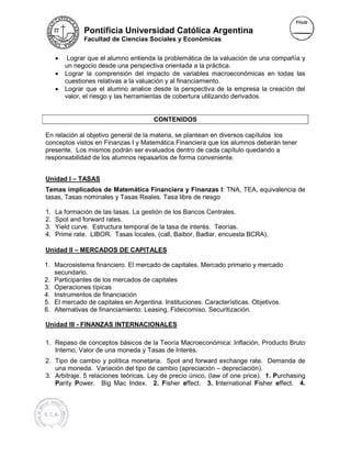 Pontificia Universidad Católica Argentina
               Facultad de Ciencias Sociales y Económicas


     •    Lograr que el alumno entienda la problemática de la valuación de una compañía y
         un negocio desde una perspectiva orientada a la práctica.
                                  perspectiv
     •   Lograr la comprensión del impacto de variables macroeconómicas en todas las
         cuestiones relativas a la valuación y al financiamiento.
     •   Lograr que el alumno analice desde la perspectiva de la empresa la creación del
         valor, el riesgo y las herramientas de cobertura utilizando derivados.
                       go


                                      CONTENIDOS

En relación al objetivo general de la materia, se plantean en diversos capítulos los
conceptos vistos en Finanzas I y Matemática Financiera que los alumnos deberán tener
presente. Los mismos podrán ser evaluados dentro de cada capítulo quedando a
responsabilidad de los alumnos repasarlos de forma conveniente.


Unidad I – TASAS
Temas implicados de Matemática Financiera y Finanzas I: TNA, TEA, equivalencia de
                                                            I:
tasas, Tasas nominales y Tasas Reales. Tasa libre de riesgo
                            as

1.   La formación de las tasas. La gestión de los Bancos Centrales.
2.   Spot and forward rates.
3.   Yield curve. Estructura temporal de la tasa de interés. Teorías.
4.   Prime rate. LIBOR. Tasas locales, (call Baibor, Badlar, encuesta BCRA).
                                         (call,                        CRA).

Unidad II – MERCADOS DE CAPITALES

1. Macrosistema financiero. El mercado de capitales. Mercado primario y mercado
   secundario.
2. Participantes de los mercados de capitales
3. Operaciones típicas
4. Instrumentos de financiación
5. El mercado de capitales en Argentina. Instituciones. Características. Objetivos.
                               Argentina.
6. Alternativas de financiamiento: Leasing. Fideicomiso. Securitización.
                                   Le

Unidad III - FINANZAS INTERNACIONALES

1. Repaso de conceptos básicos de la Teoría Macroeconómica: Inflación, Producto Bruto
   Interno, Valor de una moneda y Tasas de Interés.
2. Tipo de cambio y política monetaria. Spot and forward exchange rate. Demanda de
   una moneda. Variación del tipo de cambio (apreciación – depreciación).
3. Arbitraje. 5 relaciones teóricas. Ley de precio único, (law of one price). 1. Purchasing
                                                                       rice).
   Parity Power. Big Mac Index. 2. Fisher effect. 3. International Fisher effect. 4.
            ower.                                                           isher
 