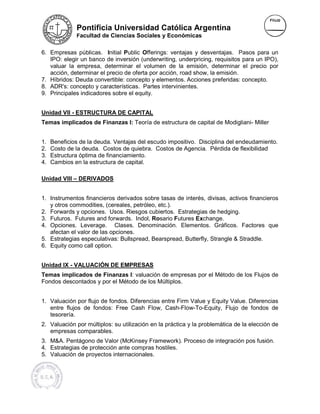 Pontificia Universidad Católica Argentina
              Facultad de Ciencias Sociales y Económicas


6. Empresas públicas. Initial P Public Offerings: ventajas y desventajas. Pasos para un
                                                :
   IPO: elegir un banco de inversión (underwriting, underpricing, requisitos para un IPO),
                                                                  ,
   valuar la empresa, determinar el volumen de la emisión, determinar el precio por
   acción, determinar el precio de oferta por acción, road show, la emisión.
7. Híbridos: Deuda convertible: concepto y elementos. Acciones preferidas: concepto.
                                             elementos.
8. ADR's: concepto y características. Partes intervinientes.
9. Principales indicadores sobre el equity.


Unidad VII - ESTRUCTURA DE CAPITAL
Temas implicados de Finanzas I: Teoría de estructura de capital de Modigliani- Miller
                                                                   Modigliani


1.   Beneficios de la deuda. Ventajas del escudo impositivo. Disciplina del endeudamiento.
2.   Costo de la deuda. Costos de quiebra. Costos de Agencia. Pérdida de flexibilidad
3.   Estructura óptima de financiamiento.
4.   Cambios en la estructura de capital.

Unidad VIII – DERIVADOS


1. Instrumentos financieros derivados sobre tasas de interés, divisas, activos financieros
   y otros commodities, (cereales, petróleo, etc.).
                        ,
2. Forwards y opciones. Usos. Riesgos cubiertos. Estrategias de hedging.
3. Futuros. Futures and forwards. Indol, Rosario Futures Exchange.
                          forward
4. Opciones. Leverage. Clases. Denominación. Elementos. Gráficos. Factores que
   afectan el valor de las opciones.
5. Estrategias especulativas: Bullspread, Bearspread, Butterfly, Strangle & Straddle.
6. Equity como call option.


Unidad IX - VALUACIÓN DE EMPRESAS
Temas implicados de Finanzas I: valuación de empresas por el Método de los Flujos de
                                I:
Fondos descontados y por el Método de los Múltiplos.


1. Valuación por flujo de fondos. Diferencias entre Firm Value y Equity Value. Difere
                                                                               Diferencias
   entre flujos de fondos: Free Cash Flow, Cash-Flow-To-Equity, Flujo de fondos de
                                               Cash           Equity,
   tesorería.
2. Valuación por múltiplos: su utilización en la práctica y la problemática de la elección de
   empresas comparables.
3. M&A. Pentágono de Valor (McKinsey Framework) Proceso de integración pos fusión.
                                        Framework).
4. Estrategias de protección ante compras hostiles.
           ias
5. Valuación de proyectos internacionales.
 