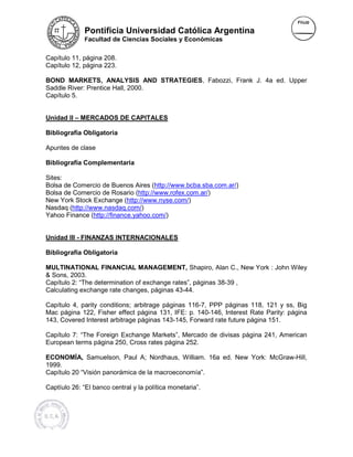 Pontificia Universidad Católica Argentina
              Facultad de Ciencias Sociales y Económicas


Capítulo 11, página 208.
Capítulo 12, página 223.

BOND MARKETS, ANALYSIS AND STRATEGIES, Fabozzi, Frank J. 4a ed. Upper
                                   STRATEGIES
Saddle River: Prentice Hall, 2000.
                 ntice
Capítulo 5.


Unidad II – MERCADOS DE CAPITALES

Bibliografía Obligatoria

Apuntes de clase

Bibliografía Complementaria

Sites:
Bolsa de Comercio de Buenos Aires (http://www.bcba.sba.com.ar/)
                                        (
Bolsa de Comercio de Rosario (http://www.rofex.com.ar/
                                  http://www.rofex.com.ar/)
New York Stock Exchange (http://www.nyse.com/
                              http://www.nyse.com/)
Nasdaq (http://www.nasdaq.com/
         http://www.nasdaq.com/)
Yahoo Finance (http://finance.yahoo.com/
                 http://finance.yahoo.com/)


Unidad III - FINANZAS INTERNACIONALES

Bibliografía Obligatoria

MULTINATIONAL FINANCIAL MANAGEMENT, Shapiro, Alan C., New York : John Wiley
& Sons, 2003.
Capítulo 2: “The determination of exchange rates”, páginas 38-39 ,
                  etermination
Calculating exchange rate changes, páginas 43-44.
 alculating               changes

Capítulo 4, parity conditions; arbitrage páginas 116-7, PPP páginas 118, 121 y ss, Big
                                rbitrage
Mac página 122, Fisher effect página 131, IFE: p. 140-146, Interest Rate Parity: página
                                                                erest
143, Covered Interest arbitrage p
                                páginas 143-145, Forward rate future página 151.

Capítulo 7: “The Foreign Exchange Markets”, Mercado de divisas página 241, American
             The                   Markets
European terms página 250, Cross rates página 252.

ECONOMÍA, Samuelson, Paul A; Nordhaus, William. 16a ed. New York: McGraw-Hill,
                                                                  McGraw
1999.
Capítulo 20 “Visión panorámica de la macroeconomía”.
                     anorámica

Captíulo 26: “El banco central y la política monetaria”.
 