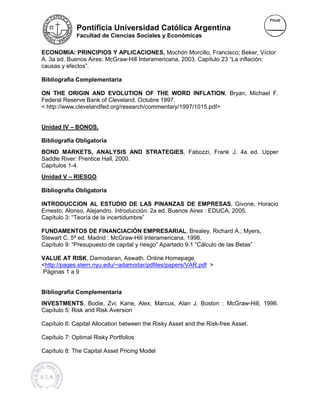 Pontificia Universidad Católica Argentina
             Facultad de Ciencias Sociales y Económicas


ECONOMIA: PRINCIPIOS Y APLICACIONES, Mochón Morcillo, Francisco; Beker, Víctor
                                                                           Be
A. 3a ed. Buenos Aires: McGraw-Hill Interamericana, 2003. Capítulo 23 “La inflación:
                        McGraw Hill
causas y efectos”.

Bibliografía Complementaria

ON THE ORIGIN AND EVOLUTION OF THE WORD INFLATION, Bryan Michael F.
                                                       INFLATION Bryan,
Federal Reserve Bank of Cleveland. Octubre 1997.
< http://www.clevelandfed.org/research/commentary/1997/1015.pdf>
  http://www.clevelandfed.org/research/commentary/1997/1015.pdf


Unidad IV – BONOS.

Bibliografía Obligatoria
BOND MARKETS, ANALYSIS AND STRATEGIES, Fabozzi, Frank J. 4a ed. Upper
                                   STRATEGIES
Saddle River: Prentice Hall, 2000.
Capítulos 1-4.
Unidad V – RIESGO.

Bibliografía Obligatoria

INTRODUCCION AL ESTUDIO DE LAS PINANZAS DE EMPRESAS, Givone, Horacio
                                                           EMPRESAS
Ernesto; Alonso, Alejandro. Introducción. 2a ed. Buenos Aires : EDUCA, 2005.
                             Introducción.
Capítulo 3: “Teoría de la incertidumbre”

FUNDAMENTOS DE FINANCIACIÒN EMPRESARIAL, Brealey, Richard A.; Myers,
                                        EMPRES
Stewart C. 5ª ed. Madrid : McGraw-Hill Interamericana, 1998.
                           McGraw
Capítulo 9: “Presupuesto de capital y riesgo” Apartado 9.1 “Cálculo de las Betas”

VALUE AT RISK, Damodaran, Aswath. Online Homepage.
                                              Homepage
<http://pages.stern.nyu.edu/~adamodar/pdfiles/papers/VAR.pdf >
 http://pages.stern.nyu.edu/~adamodar/pdfiles/papers/VAR.pdf
Páginas 1 a 9


Bibliografía Complementaria
INVESTMENTS, Bodie, Zvi; Kane, Alex; Marcus, Alan J. Boston : McGraw-Hill, 1996.
                                                              McGraw
Capítulo 5: Risk and Risk Aversion
               k

Capítulo 6: Capital Allocation between the Risky Asset and the Risk-free Asset.
                                                               Risk free

Capítulo 7: Optimal Risky Portfolios

Capítulo 8: The Capital Asset Pricing Model
                  pital
 