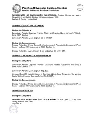 Pontificia Universidad Católica Argentina
             Facultad de Ciencias Sociales y Económicas


FUNDAMENTOS DE FINANCIACIÓN EMPRESARIAL, Brealey, Richard A.; Myers,
Stewart C. 5ª ed. Madrid : McGraw-Hill Interamericana, 1998.
 tewart                    McGraw
Capítulo 8: Riesgo y rentabilidad


Unidad VI - ESTRUCTURA DE CAPITAL

Bibliografía Obligatoria
Damodaran, Aswath. Corporate Finance: Theory and Practice. Nueva York: John Wiley &
Sons, 1997. Capítulo 17
Damodaran, Aswath. op. cit. Capítulo 25, p. 692-697.


Bibliografía Complementaria
Brealey, Richard A.; Myers, Stewart C. Fundamentos de Financiación Empresarial. 5ª ed.
                                                                   Empresarial
Madrid : McGraw-Hill Interamericana, 1998. Capítulo 18.
                 Hill

Brealey, Richard A.; Myers, Stewart C. op. cit.Capítulo 33, p. 937-941.

Unidad VII - DECISIONES DE FINANCIAMIENTO


Bibliografía Obligatoria

Damodaran, Aswath. Corporate Finance: Theory and Practice. Nueva York: John Wiley &
                                                 Practice.
Sons, 1997. Capítulo 15

Damodaran, Aswath. op. cit. Capítulo 19 p. 522.
Johnson, Robert M. Valuation Issues in Start-Ups & Early-Stage Companies: The Venture
                                       Start             Stage
Capital Method. London Business School, No 4 (1997).
              .                               (1997)

Bibliografía Complementaria

Brealey, Richard A.; Myers, Stewart C. Fundamentos de Financiación Empresarial. 5ª ed.
                                                         anciación Empresarial
Madrid : McGraw-Hill Interamericana, 1998. Capítulo 15.
                 Hill

Unidad VIII - DERIVADOS


Bibliografía Obligatoria

INTRODUCTION TO FUTURES AND OPTION MARKETS Hull, John C. 3a ed. New
                                   MARKETS,
Jersey: Prentice Hall, 1998.
Capítulos 2-3
 