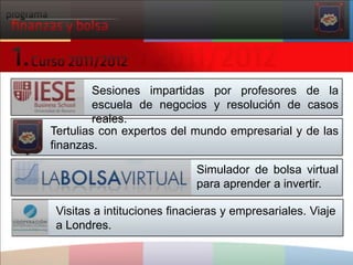 Sesionesimpartidasporprofesores de la escuela de negocios y resolución de casosreales.Tertulias con expertos del mundoempresarial y de lasfinanzas. Simulador de bolsa virtual para aprender a invertir.Visitas a intitucionesfinacieras y empresariales. Viaje a Londres.