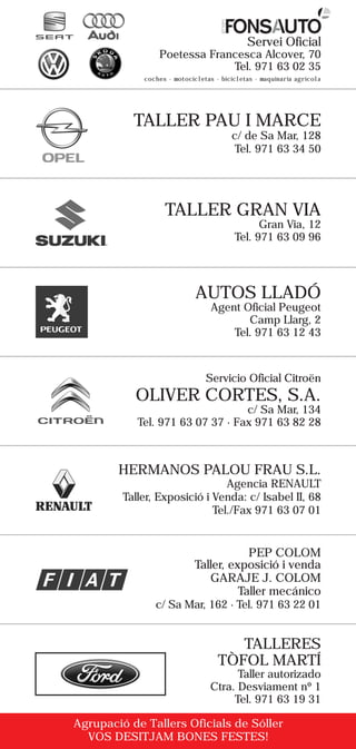 grupo
                                                Servei Oficial
                 Poetessa Francesca Alcover, 70
                              Tel. 971 63 02 35
             coches · motocicletas · bicicletas · maquinaria agrícola




           TALLER PAU I MARCE
                                             c/ de Sa Mar, 128
                                              Tel. 971 63 34 50




                   TALLER GRAN VIA
                                                   Gran Via, 12
                                             Tel. 971 63 09 96




                             AUTOS LLADÓ
                                  Agent Oficial Peugeot
                                         Camp Llarg, 2
                                      Tel. 971 63 12 43



                                Servicio Oficial Citroën
           OLIVER CORTES, S.A.
                                  c/ Sa Mar, 134
            Tel. 971 63 07 37 · Fax 971 63 82 28



        HERMANOS PALOU FRAU S.L.
                                Agencia RENAULT
         Taller, Exposició i Venda: c/ Isabel II, 68
                             Tel./Fax 971 63 07 01


                                         PEP COLOM
                             Taller, exposició i venda
                                GARAJE J. COLOM
                                       Taller mecánico
                c/ Sa Mar, 162 · Tel. 971 63 22 01


                                       TALLERES
                                    TÒFOL MARTÍ
                                       Taller autorizado
                                 Ctra. Desviament nº 1
                                      Tel. 971 63 19 31

Agrupació de Tallers Oficials de Sóller
  VOS DESITJAM BONES FESTES!
 