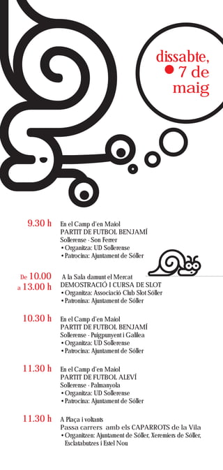 dissabte,
                                                       7 de
                                                      maig




  9.30 h      En el Camp d'en Maiol
              PARTIT DE FUTBOL BENJAMÍ
              Sollerense - Son Ferrer
              •Organitza: UD Sollerense
              •Patrocina: Ajuntament de Sóller


De 10.00      A la Sala damunt el Mercat
a 13.00   h   DEMOSTRACIÓ I CURSA DE SLOT
              •Organitza: Associació Club Slot Sóller
              •Patronina: Ajuntament de Sóller

 10.30 h      En el Camp d’en Maiol
              PARTIT DE FUTBOL BENJAMÍ
              Sollerense - Puigpunyent i Galilea
              •Organitza: UD Sollerense
              •Patrocina: Ajuntament de Sóller

 11.30 h      En el Camp d’en Maiol
              PARTIT DE FUTBOL ALEVÍ
              Sollerense - Palmanyola
              •Organitza: UD Sollerense
              •Patrocina: Ajuntament de Sóller

 11.30 h      A Plaça i voltants
              Passa carrers amb els CAPARROTS de la Vila
              •Organitzen: Ajuntament de Sóller, Xeremiers de Sóller,
               Esclatabutzes i Estel Nou
 