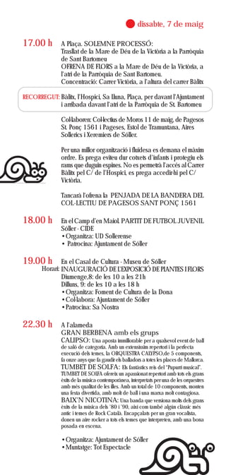 dissabte, 7 de maig

17.00 h        A Plaça. SOLEMNE PROCESSÓ:
               Trasllat de la Mare de Déu de la Victòria a la Parròquia
               de Sant Bartomeu
               OFRENA DE FLORS a la Mare de Déu de la Victòria, a
               l'atri de la Parròquia de Sant Bartomeu.
               Concentració: Carrer Victòria, a l'altura del carrer Bàlitx

RECORREGUT: Bàlitx, l'Hospici, Sa Lluna, Plaça, per davant l'Ajuntament
               i arribada davant l'atri de la Parròquia de St. Bartomeu

               Col·laboren: Col·lectius de Moros 11 de maig, de Pagesos
               St. Ponç 1561 i Pageses, Estol de Tramuntana, Aires
               Sollerics i Xeremiers de Sóller.

               Per una millor organització i fluïdesa es demana el màxim
               ordre. Es prega eviteu dur cotxets d'infants i protegiu els
               rams que duguin espines. No es permetrà l'accés al Carrer
               Bàlitx pel C/ de l'Hospici, es prega accedir-hi pel C/
               Victòria.

               Tancarà l'ofrena la PENJADA DE LA BANDERA DEL
               COL·LECTIU DE PAGESOS SANT PONÇ 1561

18.00 h        En el Camp d’en Maiol. PARTIT DE FUTBOL JUVENIL
               Sóller - CIDE
               •Organitza: UD Sollerense
               • Patrocina: Ajuntament de Sóller

19.00 h        En el Casal de Cultura - Museu de Sóller
       Horari: INAUGURACIÓ DE L'EXPOSICIÓ DE PLANTES I FLORS
               Diumenge,8: de les 10 a les 21h
               Dilluns, 9: de les 10 a les 18 h
               •Organitza: Foment de Cultura de la Dona
               •Col·labora: Ajuntament de Sóller
               •Patrocina: Sa Nostra

22.30 h        A l'alameda
               GRAN BERBENA amb els grups
               CALIPSO: Una aposta immillorable per a qualsevol event de ball
               de saló de categoria. Amb un extensíssim repertori i la perfecta
               execució dels temes, la ORQUESTRA CALYPSO,de 5 components,
               fa onze anys que fa gaudir els balladors a totes les places de Mallorca.
               TUMBET DE SOLFA: Els fantàstics reis del “Pupurrí musical”.
               TUMBET DE SOLFA ofereix un apassionat repertori amb tots els grans
               èxits de la música contemporànea, interpretats per una de les orquestres
               amb més qualitat de les illes. Amb un total de 10 components, monten
               una festa divertida, amb molt de ball i una marxa molt contagiosa.
               BAIX'N NICOTINA: Una banda que versiona molts dels grans
               èxits de la música dels '80 i '90, així com també algún clàssic més
               antic i temes de Rock Català. Encapçalats per un gran vocalista,
               donen un aire rocker a tots els temes que interpreten, amb una bona
               posada en escena.

               •Organitza: Ajuntament de Sóller
               •Muntatge: Tot Espectacle
 