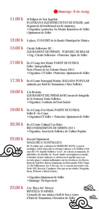 diumenge, 8 de maig

11.00 h   Al Polígon de Son Angelats.
          II GINKANA EQÜESTRE CIUTAT DE SÓLLER, amb
          degustació del tradicional xot de muntanya.
          •Organitza i patrocina: Sa Mostra Ramadera de Sóller
          i Ajuntament de Sóller

12.00 h   A plaça. CONCERT de la Banda Municipal de Música

13.00 h   Circulo Sollerense DC.
          LLIURAMENT DE PREMIS - TORNEIG DE BILLAR
          •Org.: Circulo Sollerense •Patrocina: Ajunt. de Sóller

17.00 h   En el Camp den Maiol. PARTIT DE FUTBOL
          Sóller - Independiente
          Treta d'honor de les Valentes Dones 2011.
          •Organitza: CF Sóller •Patrocina: Ajuntament de Sóller

17.30 h   En el Centre Parroquial Victòria. BALLADA POPULAR
          animada per Estol de Tramuntana i Aires Sollerics

19.00 h   A la Rectoria
          LLIURAMENT DEL PREMI del II Concurs de fotografia
          de la Setmana Santa Sollerica.
          •Organitza: Confraria del Sant Sudari

19.00 h   En el Camp d’en Maiol. PARTIT DE FUTBOL
          Soller B - Sa Coma
          •Organitza:CF Sóller • Patrocina: Ajuntament de Sóller

20.30 h   En el Centre Cultural Can Dulce
          RECONEIXEMENTS DE MÈRITS 2011
          •Organitza: Associació Sollerica de Cultura Popular

22.00 h   Davant l'Ajuntament
          MALLORCA NOSTÀLGICA
          Els 24 artistes que conformen la SIURELL BIG BAND, es posen
          nostàlgics. Volen retrocedir en el temps i situar-se a la Mallorca dels
          anys 60 i 70. Aquella Mallorca “ye-yé”, de calçons acampanats, de
          mini faldes, de rebel·lia, de “boom” turístic i ressorgiment econòmic,
          d'obertura al món. Quin jove o adolescent d'aquella època no
          recorda grups i cantants mallorquins com Los Javaloyas, Los Bravos,
          Bonet de Sant Pere, Llorenç Santamaria, Los Beta quartet, Z-66, Grupo
          15, Els Valldemossa, Los 5 del este, etc; o cançons tan nostres com
          Vuelo 502, Rascayu, Carpintero, Para que no me olvides, Margarita,
          Fiesta, El Puente o Black is black...

          •Organitza:Ajuntament de Sóller
          •Muntatge: Tot Espectacle

23.00 h   A la Plaça del Mercat
          REVETLLA D'ARMES.
          Cremada de ron, música i ball de bot a càrrec
          d'Estol de Tramuntana i Xeremiers de Sóller
 