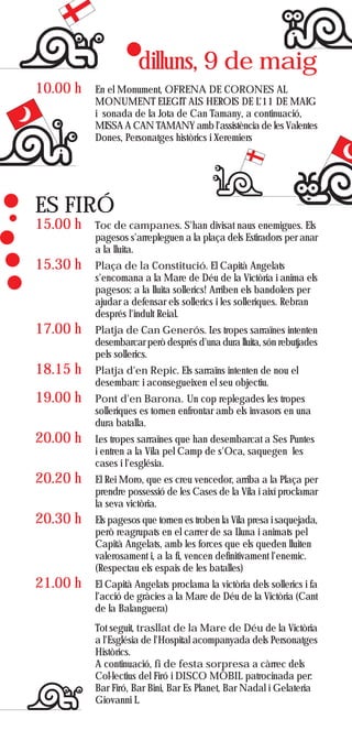 dilluns, 9 de maig
10.00 h   En el Monument, OFRENA DE CORONES AL
          MONUMENT ELEGIT ALS HEROIS DE L'11 DE MAIG
          i sonada de la Jota de Can Tamany, a continuació,
          MISSA A CAN TAMANY amb l'assistència de les Valentes
          Dones, Personatges històrics i Xeremiers




ES FIRÓ
15.00 h   Toc de campanes. S'han divisat naus enemigues. Els
          pagesos s'arrepleguen a la plaça dels Estiradors per anar
          a la lluita.
15.30 h   Plaça de la Constitució. El Capità Angelats
          s'encomana a la Mare de Déu de la Victòria i anima els
          pagesos: a la lluita sollerics! Arriben els bandolers per
          ajudar a defensar els sollerics i les solleriques. Rebran
          després l'indult Reial.
17.00 h   Platja de Can Generós. Les tropes sarraïnes intenten
          desembarcar però després d'una dura lluita, són rebutjades
          pels sollerics.
18.15 h   Platja d'en Repic. Els sarraïns intenten de nou el
          desembarc i aconsegueixen el seu objectiu.
19.00 h   Pont d'en Barona. Un cop replegades les tropes
          solleriques es tornen enfrontar amb els invasors en una
          dura batalla.
20.00 h   Les tropes sarraïnes que han desembarcat a Ses Puntes
          i entren a la Vila pel Camp de s'Oca, saquegen les
          cases i l'església.
20.20 h   El Rei Moro, que es creu vencedor, arriba a la Plaça per
          prendre possessió de les Cases de la Vila i així proclamar
          la seva victòria.
20.30 h   Els pagesos que tornen es troben la Vila presa i saquejada,
          però reagrupats en el carrer de sa Lluna i animats pel
          Capità Angelats, amb les forces que els queden lluiten
          valerosament i, a la fi, vencen definitivament l'enemic.
          (Respectau els espais de les batalles)
21.00 h   El Capità Angelats proclama la victòria dels sollerics i fa
          l'acció de gràcies a la Mare de Déu de la Victòria (Cant
          de la Balanguera)
          Tot seguit, trasllat de la Mare de Déu de la Victòria
          a l'Església de l'Hospital acompanyada dels Personatges
          Històrics.
          A continuació, fi de festa sorpresa a càrrec dels
          Col·lectius del Firó i DISCO MÒBIL patrocinada per:
          Bar Firó, Bar Bini, Bar Es Planet, Bar Nadal i Gelateria
          Giovanni L.
 