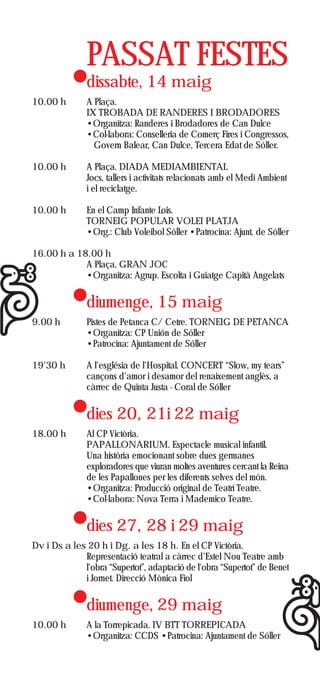 PASSAT FESTES
               dissabte, 14 maig
10.00 h        A Plaça.
               IX TROBADA DE RANDERES I BRODADORES
               •Organitza: Randeres i Brodadores de Can Dulce
               •Col·labora: Conselleria de Comerç Fires i Congressos,
                 Govern Balear, Can Dulce, Tercera Edat de Sóller.

10.00 h        A Plaça. DIADA MEDIAMBIENTAL
               Jocs, tallers i activitats relacionats amb el Medi Ambient
               i el reciclatge.

10.00 h        En el Camp Infante Lois.
               TORNEIG POPULAR VOLEI PLATJA
               •Org.: Club Voleibol Sóller •Patrocina: Ajunt. de Sóller

16.00 h a 18.00 h
            A Plaça. GRAN JOC
            •Organitza: Agrup. Escolta i Guiatge Capità Angelats


               diumenge, 15 maig
9.00 h         Pistes de Petanca C/ Cetre. TORNEIG DE PETANCA
               •Organitza: CP Unión de Sóller
               •Patrocina: Ajuntament de Sóller

19'30 h        A l'església de l'Hospital. CONCERT “Slow, my tears”
               cançons d'amor i desamor del renaixement anglès, a
               càrrec de Quinta Justa - Coral de Sóller


               dies 20, 21i 22 maig
18.00 h        Al CP Victòria.
               PAPALLONARIUM. Espectacle musical infantil.
               Una història emocionant sobre dues germanes
               exploradores que viuran moltes aventures cercant la Reina
               de les Papallones per les diferents selves del món.
               •Organitza: Producció original de Teatrí Teatre.
               •Col·labora: Nova Terra i Mademico Teatre.


               dies 27, 28 i 29 maig
Dv i Ds a les 20 h i Dg. a les 18 h. En el CP Victòria.
             Representació teatral a càrrec d'Estel Nou Teatre amb
             l'obra “Supertot”, adaptació de l'obra “Supertot” de Benet
             i Jornet. Direcció Mònica Fiol


               diumenge, 29 maig
10.00 h        A la Torrepicada. IV BTT TORREPICADA
               •Organitza: CCDS •Patrocina: Ajuntament de Sóller
 
