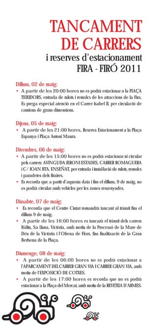 TANCAMENT
                    DE CARRERS
                 i reserves d'estacionament
                          FIRA - FIRÓ 2011
Dilluns, 02 de maig:
• A partir de les 20:00 hores no es podrà estacionar a la PLAÇA
  TEIXIDORS, entrada de rulots i remolcs de les atraccions de la Fira.
  Es prega especial atenció en el Carrer Isabel II, per circulació de
  camions de grans dimensions.

Dijous, 05 de maig:
• A partir de les 21:00 hores, Reserva Estacionament a la Plaça
  Espanya i Plaça Antoni Maura.

Divendres, 06 de maig:
• A partir de les 15:00 hores no es podrà estacionar ni circular
  pels carrers: AVINGUDA JERONI ESTADES, CARRER ROMAGUERA
  i C/ JOAN BTA. ENSEÑAT, per entrada i instal·lació de rulots, remolcs
  i paradetes dels firaires.
• Es recorda que a partir d'aquesta data i fins el dilluns, 9 de maig, no
  es podrà circular amb vehicles per les zones ressenyades.

Dissabte, 07 de maig:
• Es recorda que el Centre Ciutat romandrà tancant al trànsit fins el
  dilluns 9 de maig.
• A partir de les 16:00 hores es tancarà el trànsit dels carrers
  Bàlitx, Sa Lluna, Victòria, amb motiu de la Processó de la Mare de
  Déu de la Victòria i l'Ofrena de Flors, fins finalització de la Gran
  Berbena de la Plaça.

Diumenge, 08 de maig:
• A partir de les 06:00 hores no es podrà estacionar a
  l'APARCAMENT DEL CARRER GRAN VIA I CARRER GRAN VIA, amb
  motiu de l'EXPOSICIÓ DE COTXES.
• A partir de les 17:00 hores es recorda que no es podrà
  estacionar a la Plaça del Mercat, amb motiu de la REVETLLA D'ARMES.
 