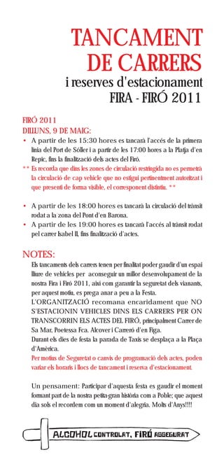 TANCAMENT
                     DE CARRERS
                 i reserves d'estacionament
                          FIRA - FIRÓ 2011
FIRÓ 2011
DILLUNS, 9 DE MAIG:
• A partir de les 15:30 hores es tancarà l'accés de la primera
   línia del Port de Sóller i a partir de les 17:00 hores a la Platja d'en
   Repic, fins la finalització dels actes del Firó.
** Es recorda que dins les zones de circulació restringida no es permetrà
   la circulació de cap vehicle que no estigui pertinentment autoritzat i
   que presenti de forma visible, el corresponent distintiu. **

• A partir de les 18:00 hores es tancarà la circulació del trànsit
  rodat a la zona del Pont d'en Barona.
• A partir de les 19:00 hores es tancarà l'accés al trànsit rodat
  pel carrer Isabel II, fins finalització d'actes.


NOTES:
   Els tancaments dels carrers tenen per finalitat poder gaudir d'un espai
   lliure de vehicles per aconseguir un millor desenvolupament de la
   nostra Fira i Firó 2011, així com garantir la seguretat dels vianants,
   per aquest motiu, es prega anar a peu a la Festa.
   L'ORGANITZACIÓ recomana encaridament que NO
   S'ESTACIONIN VEHICLES DINS ELS CARRERS PER ON
   TRANSCORRIN ELS ACTES DEL FIRÓ, principalment Carrer de
   Sa Mar, Poetessa Fca. Alcover i Carreró d'en Figa.
   Durant els dies de festa la parada de Taxis se desplaça a la Plaça
   d'Amèrica.
   Per motius de Seguretat o canvis de programació dels actes, poden
   variar els horaris i llocs de tancament i reserva d'estacionament.

   Un pensament: Participar d'aquesta festa es gaudir el moment
   formant part de la nostra petita-gran història com a Poble; que aquest
   dia sols el recordem com un moment d'alegria. Molts d'Anys!!!!
 