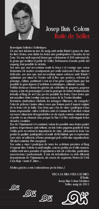 Josep Lluís Colom
                                       Batle de Sóller
Benvolguts Sollerics i Solleriques.
Un any més iniciam un mes de maig amb molta il·lusió i ganes de viure
les fires i festes, sens dubte les festes més participatives i viscudes de tot
l'any. Un any molt especial donat que celebrarem el 450 aniversari de
la gesta que realitzà el poble de Sóller. Defensaren el nostre poble del
saqueig, fent possible la victòria.
Ara més que mai necessitam sentir la força i el coratge que varen
demostrar els nostres avantpassats per sortir endavant d'una situació
delicada, ara més que mai necessitam sumar esforços amb il·lusió i
optimisme per situar la Nostra vall al lloc que pertoca, referent de
paisatge, cultura, patrimoni i com no d'un gran capital humà que fan
possible la gran riquesa d'activitats econòmiques, culturals i socials.
Voldria destacar i donar les gràcies als col·lectius de pageses, pagesos
i moros, a tots els personatges i a tota la gent que de forma desinteressada
treballa al llarg de tot l'any per fer possible les festes. Unes festes que
tots nosaltres vivim i sentim com una senya de la Nostra identitat.
Xeremiers, tamborinos i flabiols, les taronges i llimones, els caragols i
l'olor de pólvora i tantes altres coses que formen part d'aquest conjunt,
de la festa i de la bulla. Una festa que s'ha de viure i participar d'una
forma responsable, crítica i reflexiva amb el consum de l'alcohol, evitant
excessos i situacions desagradables en els espais comuns, entenent que
el poble és un element clau perquè la Fira i el Firó esdevinguin festes
viscudes i sentides
Des de l'Ajuntament i el consistori, volem fer possible unes festes partici-
patives, respectuoses amb tothom, on tots i totes puguem gaudir de festa
i bulla però recordant la importància de viure plenament la festa i no
perdre la qualitat participativa i el sentit del fet històric que es representa.
I per això, m'adhereix al lema promogut pels col·lectius organitzadors:
Alcohol controlat, Firó assegurat.
Vos anim a viure i participar de totes les activitats previstes al llarg
d'aquests dies, l'oferta és molt àmplia, com no podria ser d'altre manera,
voldria tenir unes paraules d'agraïment a tots els col·lectius, particulars,
associacions i professionals. A tots els treballadors/es dels diferents
departaments de l'Ajuntament, als cossos de seguretat, Protecció Civil,
Creu Roja i tants d' altres …

Moltes gràcies a tots i enhorabona per la feina ¡!

                                          VISCA SA FIRA I VISCA ES FIRÓ.
                                                                  El Batle,
                                               Josep Lluís Colom Martínez
                                                    Sóller, maig de 2011
 