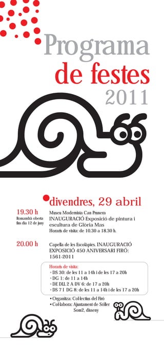 Programa
                   de festes
                                                     2011



                      divendres, 29 abril
19.30 h               Museu Modernista Can Prunera
Romandrà oberta       INAUGURACIÓ Exposició de pintura i
fins dia 12 de juny
                      escultura de Glòria Mas
                      Horaris de visita: de 10.30 a 18.30 h.


20.00 h               Capella de les Escolàpies. INAUGURACIÓ
                      EXPOSICIÓ 450 ANIVERSARI FIRÓ:
                      1561-2011

                      Horaris de visita:
                      •DS 30: de les 11 a 14h i de les 17 a 20h
                      •DG 1: de 11 a 14h
                      •DE DLL 2 A DV 6: de 17 a 20h
                      •DS 7 I DG 8: de les 11 a 14h i de les 17 a 20h
                      •Organitza: Col·lectius del Firó
                      •Col·labora: Ajuntament de Sóller
                                   Som2, disseny
 
