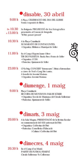 dissabte, 30 abril
  9.00 h      A Plaça. CELEBRACIÓ DEL DIA DEL LLIBRE
              Venda i exposició de llibres.


De 10.30      Sa Botigueta PROJECCIÓ de les fotografies
a 13.00   h   presentades al Concurs de fotografia
              “El Firó: passat i present”


 10.30 h      A la Plaça Constitució
              XI MARATÓ DE CONTACONTES.
              •Organitza: Biblioteca Municipal de Sóller


 11.00 h      En el Camp d'Esports Jaume Oliver
              TIR DE PASSETJA -Tirada Fires i Festes de Sóller
              •Organitza: CCDS
              •Patrocina: Ajuntament de Sóller


 23.00 h      CP Es Puig. CONCERT “Extemocurro”, Tribut a Extremoduro
              a càrrec de Ned's Gang Trio i amics.
              A benefici de Joventut Mariana
              •Organitza: Joventut Mariana



                diumenge, 1 maig
  9.00 h      Plaça Constitució
              XII CURSA DE MUNTANYA VALL DE SÓLLER
              •Organitza: Secció de Muntanya del Circulo Sollerense
              •Patrocina: Ajuntament de Sóller




                dimarts, 3 maig
 20.00 h      A la Sala Magna. PRESENTACIÓ de la Revista Escolar
              en commemoració del 450 aniversari del Firó
              •Organitza: Col·lectius del Firó
              •Patrocina: Conselleria d'Educació
                         i Cultura i Col·lectius del Firó




                dimecres, 4 maig
 20.30 h      En el Camp d'en Maiol.
              PARTIT DE FUTBOL FEMENÍ
              Circulo Sollerense Vs Collerense
 